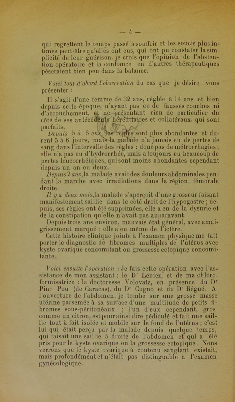 qui regrettent le temps passé à souffrir et les soucis plus in- times peut-être qu’elles ont eus, qui ont pu constater la sim- plicité de leur guérison, je crois que l’opinion de l’absten- tion opératoire et la confiance en d’autres thérapeutiques pèseraient bien peu dans la balance. Voici tout d'abord l'observation du cas que je désire vous présenter : Il s'agit d'une femme de 32 ans, réglée à 14 ans et bien depuis celte époque, n’ayant pas eu de fausses couches ni d’accouchement, et ne présentant rien de particulier du côté de ses antécédents héréditaires et collatéraux, qui sont parfaits. Depuis 5 à 6 anxTws règles sont plus abondantes et du- rent o à 6 jours, mais la malade n’a jamais eu de pertes de sang dans l'intervalle des règles : donc pas de métrorrhagies ; elle n’a pas eu d’hvdrorrhéc, mais a toujours eu beaucoup de pertes leucorrhéiques, qui sont moins abondantes cependant depuis un an ou deux. Depuis2ans,\a malade avait des douleurs abdominales pen- dant la marche avec irradiations dans la région fémorale droite. Il y a deux mois,la malade s’aperçoit d’une grosseur faisant manifestement saillie dans le côté droit de l’hypogastrc ; de- puis, ses règles ont été supprimées, elle a eu de la dysuric et de la constipation qu elle n’avait pas auparavant. Depuis trois ans environ, mauvais état général, avec amai- grissement marqué ; elle a eu même de l’ictère. Cette histoire clinique jointe à l’examen physique me fait porter le diagnostic de fibromes multiples de l’utérus avec kyste ovarique concomitant ou grossesse ectopique concomi- tante. Voici ensuite l'opération : Je fais cette opération avec l’as- sistance de mon assistant : le D' Leniez, et de ma chloro- formisatrice : la doctoresse Yolovatz, en présence du Dr Pino Pou (de Caracas), du Dr Cugno et du Dr Kégué. A l'ouverture de l'abdomen, je tombe sur une grosse masse utérine parsemée à sa surface d’une multitude de petits fi- bromes sous-péritonéaux ; l'un d’eux cependant, gros comme un citron, estpourainsi dire pédiculé et fait une sail- lie tout à fait isolée et mobile sur le fond de l’utérus ; c’est lui qui était perçu par la malade depuis quelque temps, qui faisait une saillie à droite de l’abdomen et qui a été pris pour le kyste ovarique ou la grossesse ectopique. Nous verrons que le kyste ovarique à contenu sanglant existait, mais profondément et n’était pas distinguable à l'examen gynécologique.