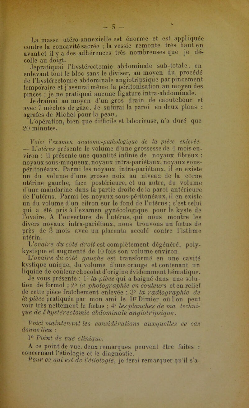 La masse utéro-annexielle est énorme et est appliquée contre la concavité sacrée ; la vessie remonte très haut en avant et il y a des adhérences très nombreuses que je dé- colle au doigt. Jepratiquai Phystérectomie abdominale sub-totale, en enlevant tout le bloc sans le diviser, au moyen du procédé de Phystérectomie abdominale angiotripsique par pincement temporaire et j’assurai même la péritonisation au moyen des pinces ; je ne pratiquai aucune ligature intra-abdominale. Je drainai au moyen d’un gros drain de caoutchouc et avec 7 mèches de gaze. Je suturai la paroi en deux plans : agrafes de Michel pour la peau. L’opération, bien que difficile et laborieuse, n'a duré que 20 minutes. Voici, l'examen anatomo-pathologique de la pièce enlevée. — L'utérus présente le volume d’une grossesse de 4 mois en- viron : il présente une quantité infinie de noyaux fibreux : noyaux sous-muqueux, noyaux intra-pariétaux, noyaux sous- péritonéaux. Parmi les noyaux intra-pariétaux, il en existe un du volume d’une grosse noix au niveau de la corne utérine gauche, face postérieure, et un autre, du volume d’une mandarine dans la partie droite delà paroi antérieure de l’utérus. Parmi les noyaux sous-péritonéaux, il en existe un du volume d’un citron sur le fond de l’utérus; c’est celui qui a été pris à l’examen gynécologique pour le kyste de l’ovaire. A l’ouverture de l'utérus, qui nous montre les divers noyaux intra-pariétaux, nous trouvons un fœtus de près de 3 mois avec un placenta accolé contre l’isthme utérin. L’ovaire du cùlé droit est complètement dégénéré, poly- kystique et augmenté de 10 fois son volume environ. L’ovaire du côté gauche est transformé en une cavité kystique unique, du volume d’une orange et contenant un liquide de couleur chocolat d’origine évidemment hématique. Je vous présente : 1° la pièce qui a baigné dans une solu- tion de formol ; 2° la photographie en couleurs et en relief de cette pièce fraîchement enlevée ; 3° la radiographie de la pièce pratiquée par mon ami le Dr Dimier où l’on peut voir très nettement le fœtus ; 4° les planches de ma techni- que de l'hystérectomie abdominale angiotripsique. Voici maintenant les considérations auxquelles ce cas donne lieu : 1° Point de vue clinique. À ce point de vue, deux remarques peuvent être faites : concernant l’étiologie et le diagnostic. Pour ce qui est de l'étiologie, je ferai remarquer qu’il s’a-