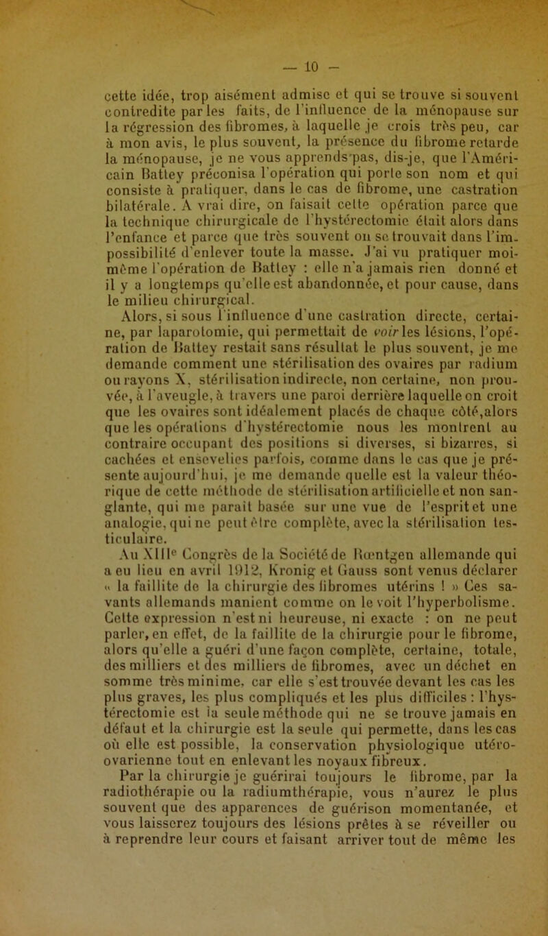 cette idée, trop aisément admise et qui se trouve si souvent contredite parles faits, de l'inlluence de la ménopause sur la régression des fibromes, à laquelle je crois très peu, car à mon avis, le plus souvent, la présence du fibrome retarde la ménopause, je ne vous apprends’pas, dis-je, que l'Améri- cain Batley préconisa l'opération qui porte son nom et qui consiste à pratiquer, dans le cas de fibrome, une castration bilatérale. A vrai dire, on faisait celte opération parce que la technique chirurgicale de l'hysterectomic était alors dans l’enfance et parce que très souvent on se trouvait dans l’im- possibilité d’enlever toute la masse. J’ai vu pratiquer moi- mème l'opération de Ratley : elle n'a jamais rien donné et il y a longtemps qu’elle est abandonnée, et pour cause, dans le milieu chirurgical. Alors, si sous l inlluence d’une castration directe, certai- ne, par laparotomie, qui permettait de voir les lésions, l’opé- ration de Battey restait sans résultat le plus souvent, je me demande comment une stérilisation des ovaires par radium ou rayons X, stérilisation indirecte, non certaine, non prou- vée, à l'aveugle, à travers une paroi derrière laquelle on croit que les ovaires sont idéalement placés de chaque côté,alors que les opérations d'hystérectomie nous les montrent au contraire occupant des positions si diverses, si bizarres, si cachées et ensevelies parfois, comme dans le cas que je pré- sente aujourd’hui, je me demande quelle est la valeur théo- rique de cette méthode de stérilisation artificielle et non san- glante, qui me parait basée sur une vue de l’esprit et une analogie, qui ne peut être complète, avec la stérilisation tes- ticulaire. Au XIIIe Congrès de la Société de Rœntgen allemande qui a eu lieu en avril 1912, Kronig et Gauss sont venus déclarer « la faillite do la chirurgie des fibromes utérins ! » Ces sa- vants allemands manient comme on le voit l’hyperbolisme. Cette expression n'est ni heureuse, ni exacte : on ne peut parler, en effet, de la faillite de la chirurgie pour le fibrome, alors qu'elle a guéri d’une façon complète, certaine, totale, des milliers et des milliers de fibromes, avec un déchet en somme très minime, car elle s’est trouvée devant les cas les plus graves, les plus compliqués et les plus difficiles : l’hys- térectomie est la seule méthode qui ne se trouve jamais en défaut et la chirurgie est la seule qui permette, dans les cas où elle est possible, la conservation physiologique utéro- ovarienne tout en enlevant les noyaux fibreux. Par la chirurgie je guérirai toujours le fibrome, par la radiothérapie ou la radiumthérapie, vous n’aurez le plus souvent que des apparences de guérison momentanée, et vous laisserez toujours des lésions prêtes à se réveiller ou à reprendre leur cours et faisant arriver tout de même les