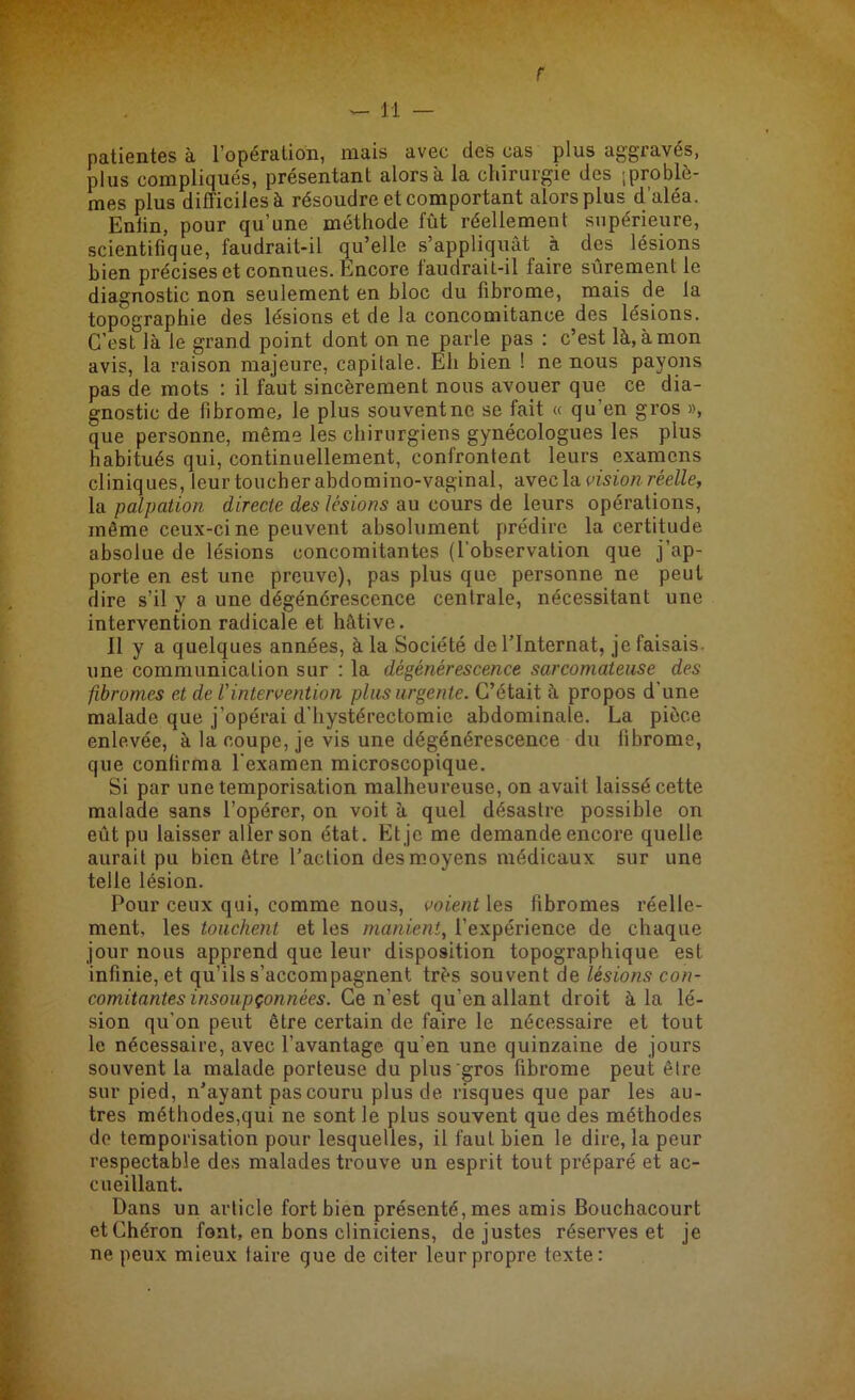 r — il — patientes à l’opération, mais avec des cas plus aggravés, plus compliqués, présentant alors à la chirurgie des 'problè- mes plus difficiles à résoudre et comportant alors plus d'aléa. Eniin, pour qu’une méthode fût réellement supérieure, scientifique, faudrait-il qu’elle s’appliquât à des lésions bien précises et connues. Encore faudrait-il faire sûrement le diagnostic non seulement en bloc du fibrome, mais de la topographie des lésions et de la concomitance des lésions. C’est là le grand point dont on ne parle pas : c’est là, à mon avis, la raison majeure, capitale. Eh bien ! ne nous payons pas de mots : il faut sincèrement nous avouer que ce dia- gnostic de fibrome, le plus souvent ne se fait « qu'en gros », que personne, même les chirurgiens gynécologues les plus habitués qui, continuellement, confrontent leurs examens cliniques, leur toucher abdomino-vaginal, avec la vision réelle, la palpation directe des lésions au cours de leurs opérations, même ceux-ci ne peuvent absolument prédire la certitude absolue de lésions concomitantes (l’observation que j’ap- porte en est une preuve), pas plus que personne ne peut dire s’il y a une dégénérescence centrale, nécessitant une intervention radicale et hâtive. 11 y a quelques années, à la Société de l’Internat, je faisais, une communication sur : la dégénérescence sarcomateuse des fibromes et de Vintervention plus urgente. C’était à propos d'une malade que j’opérai d’hystérectomie abdominale. La pièce enlevée, à la coupe, je vis une dégénérescence du fibrome, que confirma l’examen microscopique. Si par une temporisation malheureuse, on avait laissé cette malade sans l’opérer, on voit à quel désastre possible on eût pu laisser aller son état. Et je me demande encore quelle aurait pu bien être l’action des moyens médicaux sur une telle lésion. Pour ceux qui, comme nous, voient les fibromes réelle- ment, les touchent et les manient, l’expérience de chaque jour nous apprend que leur disposition topographique est infinie, et qu’ils s’accompagnent très souvent de lésions con- comitantes insoupçonnées. Ce n’est qu’en allant droit à la lé- sion qu’on peut être certain de faire le nécessaire et tout le nécessaire, avec l’avantage qu’en une quinzaine de jours souvent la malade porteuse du plus gros fibrome peut être sur pied, n’ayant pas couru plus de risques que par les au- tres méthodes,qui ne sont le plus souvent que des méthodes do temporisation pour lesquelles, il faut bien le dire, la peur respectable des malades trouve un esprit tout préparé et ac- cueillant. Dans un article fort bien présenté, mes amis Bouchacourt etChéron font, en bons cliniciens, de justes réserves et je ne peux mieux taire que de citer leur propre texte: