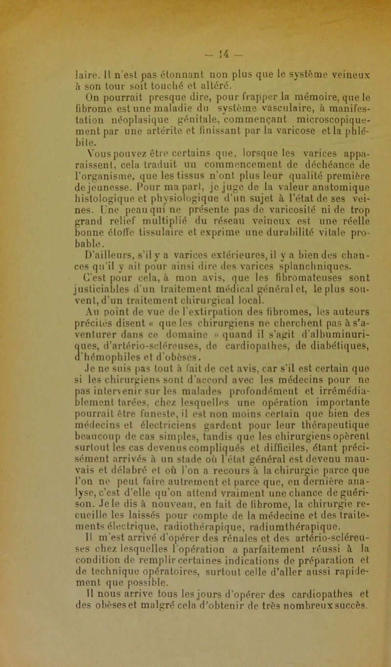 laire. Il n'est pas étonnant non plus que le système veineux à son tour soit louelié cl altéré. On pourrait presque dire, pour frapper la mémoire, que le fibrome est une maladie du système vasculaire, à manifes- tation néoplasique génitale, commençant microscopique- ment par une artérite et finissant par la varicose et la phlé- bite. Vous pouvez être certains que, lorsque les varices appa- raissent. cela traduit un commencement de déchéance de l’organisme, que les tissus n’ont plus leur qualité première dejeunosse. Pour ma part, je juge de la valeur anatomique histologique et physiologique d’un sujet à l’étal de ses vei- nes. Une peau qui ne présente pas de varicosité ni de trop grand relief multiplié du réseau veineux est une réelle bonne étoile tissulaire et exprime une durabilité vitale pro- bable. D’ailleurs, s’il y a varices extérieures, il y a bien des chan- ces qu’il y ait pour ainsi dire des varices splanchniques. C’est pour cela, à mon avis, que les fibromateuses sont justiciables d’un traitement médical général et, le plus sou- vent,d’un traitement chirurgical local. Au point de vue de l'extirpation des fibromes, les auteurs précilés disent « que les chirurgiens ne cherchent pas à. s’a- venturer dans ce domaine >» quand il s’agit d’albuminuri- ques, d’artério-scléreuses, de cardiopathes, de diabétiques, d'hémophiles et d’obèses. Je ne suis pas tout à fait de cet avis, car s'il est certain que si les chirurgiens sont d’accord avec les médecins pour ne pas intervenir sur les malades profondément et irrémédia- blement tarées, chez lesquelles une opération importante pourrait être funeste, il est non moins certain que bien des médecins et électriciens gardent pour leur thérapeutique beaucoup de cas simples, tandis que les chirurgiens opèrent surtout les cas devenus compliqués et difficiles, étant préci- sément arrivés à un stade où l'état général est devenu mau- vais et délabré et où l'on a recours à la chirurgie parce que l'on ne peut faire autrement et parce que, en dernière ana- lyse, c’est d’elle qu’on attend vraiment une chance de guéri- son. Je le dis à nouveau, en fait de fibrome, la chirurgie re- cueille les laissés pour compte de la médecine et des traite- ments électrique, radiothérapique, radiumthérapique. Il m'est arrivé d'opérer des rénales et des artério-scléreu- ses chez lesquelles l'opération a parfaitement réussi à la condition de remplir certaines indications de préparation et de technique opératoires, surtout celle d’aller aussi rapide- ment que possible. 11 nous arrive tous les jours d’opérer des cardiopathes et des obèseset malgré cela d’obtenir de très nombreuxsuccès.