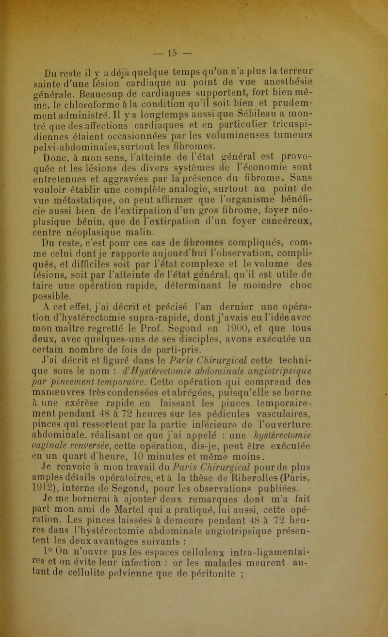 Du reste il y a déjà quelque temps qu’on n’a plus la terreur sainte d’une lésion cardiaque au point de vue anesthésie générale. Beaucoup de cardiaques supportent, fort bien mê- me, le chloroforme à la condition qu il soit bien et prudem- ment administré. Il y a longtemps aussi que Sébileau a mon- tré que des affections cardiaques et en particulier tricuspi- diennes étaient occasionnées par les volumineuses tumeurs pelvi-abdominales,surtout les fibromes. Donc, h mon sens, l'aLteinte de l'état général est provo- quée et les lésions des divers systèmes de l’économie sont entretenues et aggravées par la présence du fibrome. Sans vouloir établir une complète analogie, surtout au point de vue métastatique, on peut affirmer que l'organisme bénéfi- cie aussi bien de l’extirpation d’un gros fibrome, foyer néo- plasique bénin, que de l’extirpation d’un foyer cancéreux, centre néoplasique malin. Du reste, c’est pour ces cas de fibromes compliqués, com- me celui dont je rapporte aujourd'hui l’observation, compli- qués, et difficiles soit par l’état complexe et le volume des lésions, soit par l’atteinte de l'état général, qu'il est utile de taire une opération rapide, déterminant le moindre choc possible. A cet effet, j'ai décrit et précisé l’an dernier une opéra- tion d’hystérectomie supra-rapide, dont j’avais eu l’idée avec mon maître regretté le Prof. Segond en 1900, et que tous deux, avec quelques-uns de ses disciples, avons exécutée un certain nombre de fois de parti-pris. J’ai décrit et figuré dans le Paris Chirurgical cette techni- que sous le nom : d’Hystérectomie abdominale angiotripsique par pincement temporaire. Cette opération qui comprend des manœuvres très condensées etabrégées, puisqu’elle se borne à une exérèse rapide en laissant les pinces temporaire- ment pendant -48 à 72 heures sur les pédicules vasculaires, pinces qui ressortent par la partie inférieure de l’ouverture abdominale, réalisant ce que j'ai appelé : une hystérectomie vaginale renversée, cette opération, dis-je, peut être exécutée en un quart d’heure, 10 minutes et môme moins. Je renvoie à mon travail du Paris Chirurgical pour de plus amples détails opératoires, et à la thèse do Riberolles (Paris, 1912), interne de Segond, pour les observations publiées. Je me bornerai à ajouter deux remarques dont m’a fait part mon ami de Martel qui a pratiqué, lui aussi, cette opé- ration. Les pinces laissées à demeure pendant 48 à 72 heu- res dans l’hystérectomie abdominale angiotripsique présen- tent les deux avantages suivants : 1° On n’ouvre pas les espaces celluleux intra-ligamenlai- res et on évite leur infection : or les malades meurent au- tant de cellulite pelvienne que de péritonite ;