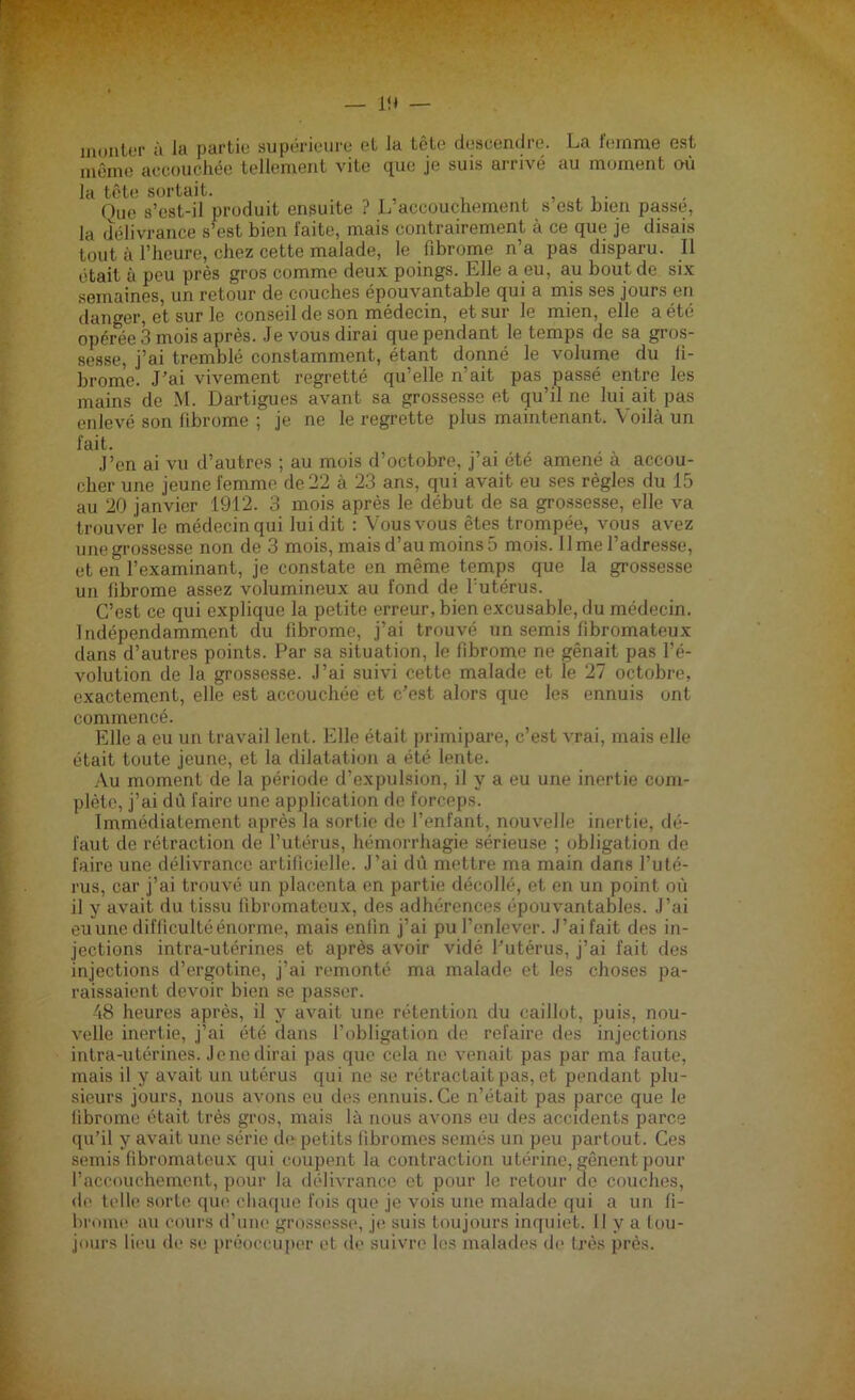 monter à la partie supérieure et la tête descendre. La femme est même accouchée tellement vite que je suis arrivé au moment où la tête sortait. . , , . , . One s’cst-il produit ensuite ? L accouchement s est bien passe, la délivrance s’est bien faite, mais contrairement à ce que je disais tout à l’heure, chez cette malade, le fibrome n’a pas disparu. Il était à peu près gros comme deux poings. Elle a eu, au bout de six semaines, un retour de couches épouvantable qui a mis ses jours en danger, et sur le conseil de son médecin, et sur le mien, elle a été opérée 3 mois après. Je vous dirai que pendant le temps de sa gros- sesse, j’ai tremblé constamment, étant donné le volume du fi- brome. J’ai vivement regretté qu’elle n’ait pas passé entre les mains de M. Dartigues avant sa grossesse et qu’il ne lui ait pas enlevé son fibrome ; je ne le regrette plus maintenant. Voilà un fait. J’en ai vu d’autres ; au mois d’octobre, j’ai été amené à accou- cher une jeune femme de 22 à 23 ans, qui avait eu ses règles du 15 au 20 janvier 1912. 3 mois après le début de sa grossesse, elle va trouver le médecin qui lui dit : Vousvous êtes trompée, vous avez une grossesse non de 3 mois, mais d’au moins5 mois. lime l’adresse, et en l’examinant, je constate en même temps que la grossesse un fibrome assez volumineux au fond de l’utérus. C’est ce qui explique la petite erreur, bien excusable, du médecin. Indépendamment du fibrome, j’ai trouvé un semis fibromateux dans d’autres points. Par sa situation, le fibrome ne gênait pas l’é- volution de la grossesse. J’ai suivi cette malade et le 27 octobre, exactement, elle est accouchée et c’est alors que les ennuis ont commencé. Elle a eu un travail lent. Elle était primipare, c’est vrai, mais elle était toute jeune, et la dilatation a été lente. Au moment de la période d’expulsion, il y a eu une inertie com- plète, j’ai dù faire une application de forceps. Immédiatement après la sortie de l’enfant, nouvelle inertie, dé- faut de rétraction de l’utérus, hémorrhagie sérieuse ; obligation de faire une délivrance artificielle. J’ai dû mettre ma main dans l’uté- rus, car j’ai trouvé un placenta en partie décollé, et en un point où il y avait du tissu fibromateux, des adhérences épouvantables. J’ai eu une difficulté énorme, mais enfin j’ai pu l’enlever. J’ai fait des in- jections intra-utérines et après avoir vidé l’utérus, j’ai fait des injections d’ergotine, j’ai remonté ma malade et les choses pa- raissaient devoir bien se passer. 48 heures après, il y avait une rétention du caillot, puis, nou- velle inertie, j’ai été dans l’obligation de refaire des injections intra-utérines. Jenedirai pas que cela ne venait pas par ma faute, mais il y avait un utérus qui ne se rétractait pas, et pendant plu- sieurs jours, nous avons eu des ennuis. Ce n’était pas parce que le fibrome était très gros, mais là nous avons eu des accidents parce qu’il y avait une série de petits fibromes semés un peu partout. Ces semis fibromateux qui coupent la contraction utérine, gênent pour l’accouchement, pour la délivrance et pour le retour de couches, de telle sorte que chaque fois que je vois une malade qui a un fi- brome au cours d’une grossesse, je suis toujours inquiet. Il y a tou- jours lieu de se préoccuper et de suivre les malades de très près.