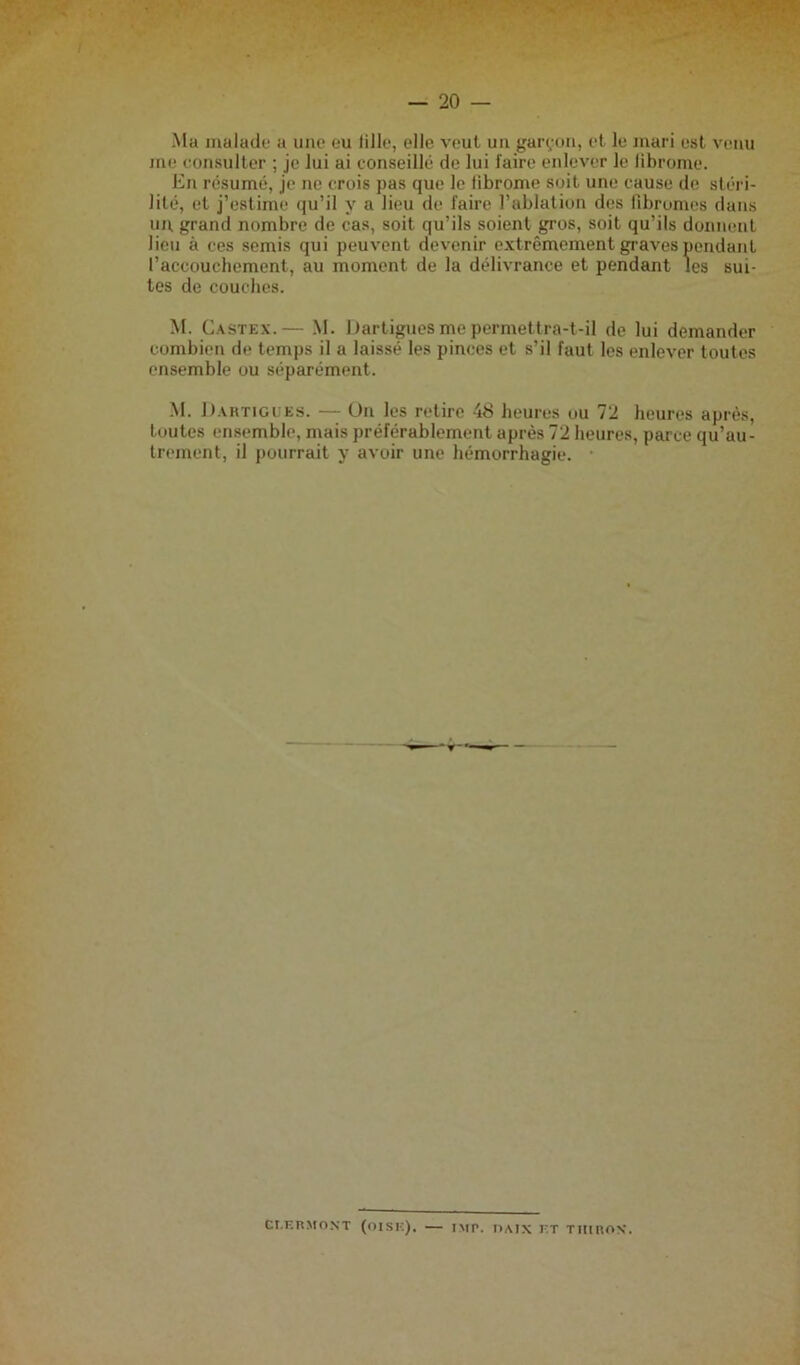 Mu malade a une eu lille, elle veut un garçon, et le mari est venu me consulter ; je lui ai conseillé de lui faire enlever le librome. En résumé, je ne crois pas que le fibrome soit une cause de stéri- lité, et j’estime qu’il y a lieu de faire l’ablation des fibromes dans un grand nombre de cas, soit qu’ils soient gros, soit qu’ils donnent lieu à ces semis qui peuvent devenir extrêmement graves pendant l’accouchement, au moment de la délivrance et pendant les sui- tes de couches. M. Castex.— M. Dartigues me permettra-t-il de lui demander combien de temps il a laissé les pinces et s’il faut les enlever toutes ensemble ou séparément. M. Dartigues. — Un les retire 48 heures ou 72 heures après, toutes ensemble, mais préférablement après 72 heures, parce qu’au- trement, il pourrait y avoir une hémorrhagie. er.ERMONT (OISE). — IMp, I1AIX ET THinON.