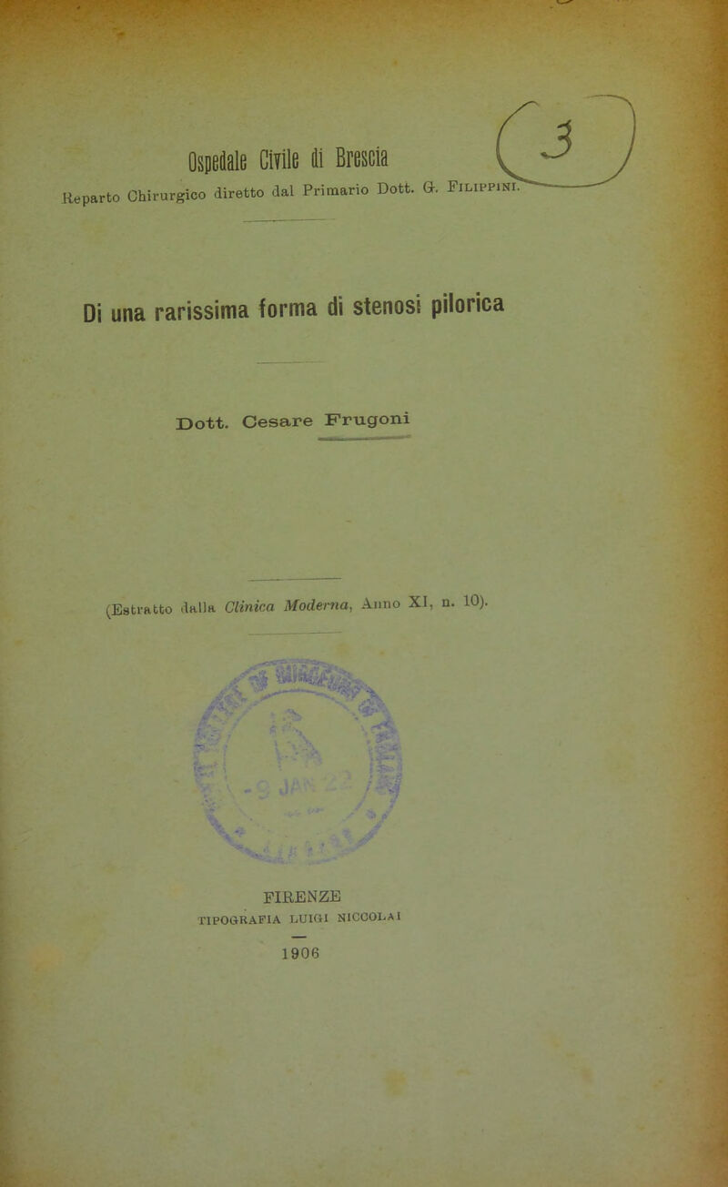 Ospedale Civile di Brescia Reparto Chirurgico diretto dal Primario Dott. Gh Filippini Di una rarissima forma di stenosi pilorica Doti. Cesare Frugoni (Estratto dalla Clinica Moderna, Anno XI, n. 10). ir- % V sè<-, essa# «a f FIRENZE TIPOGRAFIA LUIGI NICCOLAI 1906