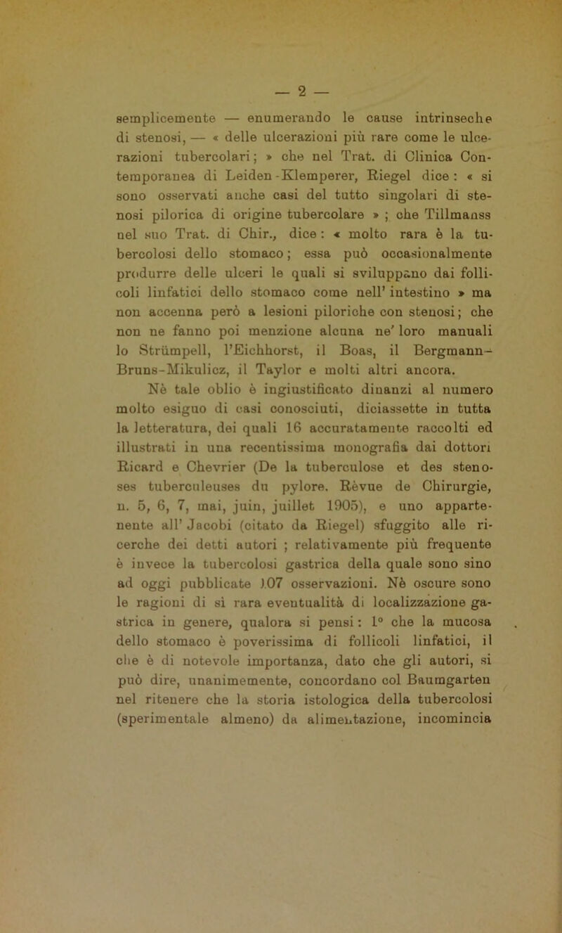 semplicemente — enumerando le cause intrinseche di stenosi, — « delle ulcerazioni più rare come le ulce- razioni tubercolari ; » che nel Trat. di Clinica Con- temporanea di Leiden-Klemperer, Riegei dice: « si sono osservati anche casi del tutto singolari di ste- nosi pilorica di origine tubercolare » ; che Tillmanss nel suo Trat. di Chir., dice : « molto rara è la tu- bercolosi dello stomaco ; essa può occasionalmente produrre delle ulceri le quali si sviluppano dai folli- coli linfatici dello stomaco come nell’ intestino * ma non accenna però a lesioni piloriche con stenosi ; che non ne fanno poi menzione alcuna ne’ loro manuali lo Strùmpell, l’Eichhorst, il Boas, il Bergmann- Bruns-Mikulicz, il Taylor e molti altri ancora. Nè tale oblio è ingiustificato dinanzi al numero molto esiguo di casi conosciuti, diciassette in tutta la letteratura, dei quali 16 accuratamente raccolti ed illustrati in una recentissima monografia dai dottori Ricard e Chevrier (De la tuberculose et des steno- ses tuberculeuses du pylore. Rèvue de Chirurgie, n. 5, 6, 7, mai, juiu, juillet 1905), e uno apparte- nente all’ Jacobi (citato da Riegei) sfuggito alle ri- cerche dei detti Hutori ; relativamente più frequente è invece la tubercolosi gastrica della quale sono sino ad oggi pubblicate 107 osservazioni. Nè oscure sono le ragioni di sì rara eventualità di localizzazione ga- strica in genere, qualora si pensi : 1° che la mucosa dello stomaco è poverissima di follicoli linfatici, il che è di notevole importanza, dato che gli autori, si può dire, unanimemente, concordano col Baumgarteu nel ritenere che la storia istologica della tubercolosi (sperimentale almeno) da alimentazione, incomincia