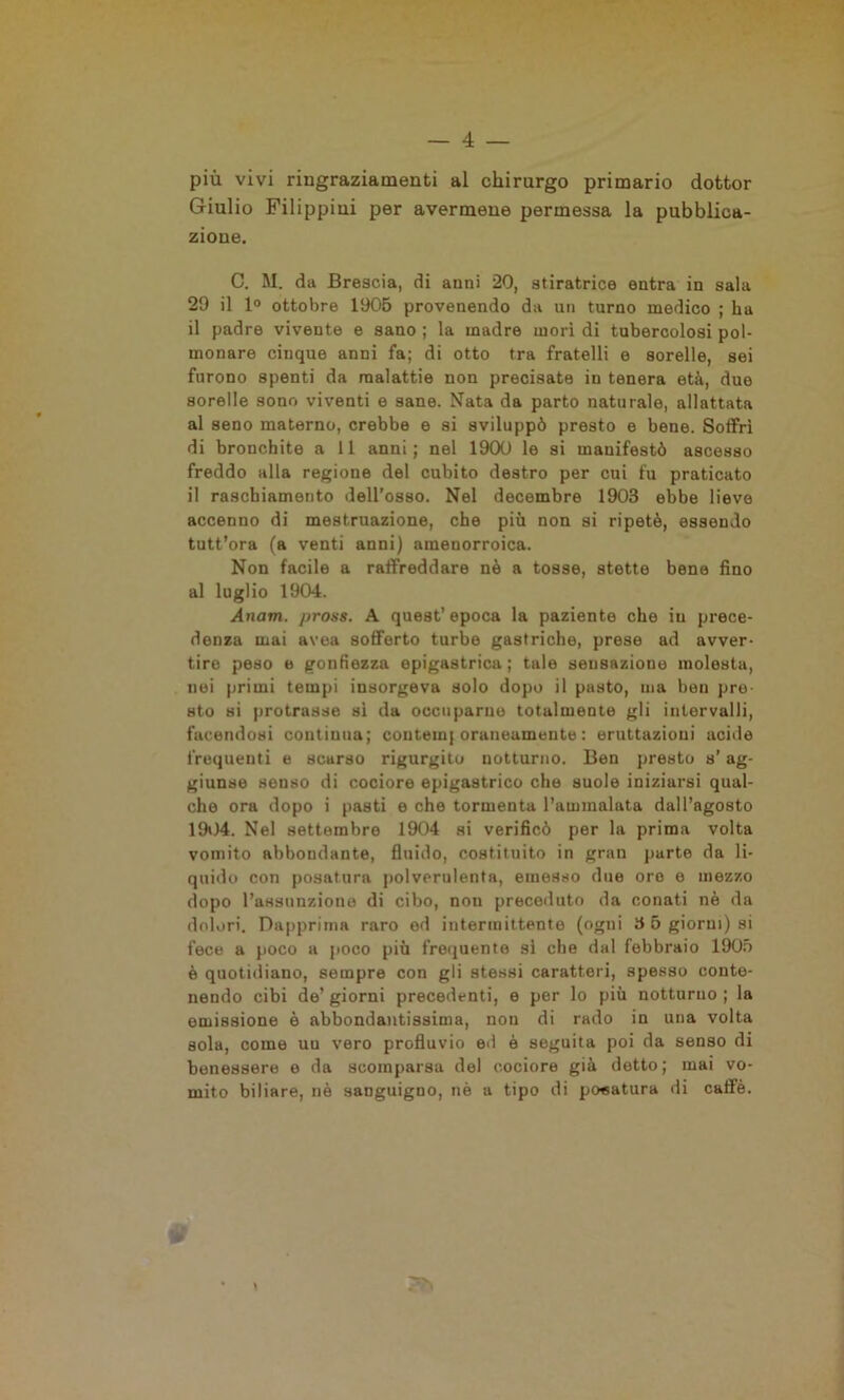 più vivi ringraziamenti al chirurgo primario dottor Giulio Filippini per avermene permessa la pubblica- zione. C. M. da Brescia, di anni 20, stiratrice entra in sala 29 il 1° ottobre 1905 provenendo da un turno medico ; ha il padre vivente e sano ; la madre morì di tubercolosi pol- monare cinque anni fa; di otto tra fratelli e sorelle, sei furono spenti da malattie non precisate in tenera età, due sorelle sono viventi e sane. Nata da parto naturale, allattata al seno materno, crebbe e si sviluppò presto e bene. Soffrì di bronchite a 11 anni; nel 1900 le si manifestò ascesso freddo alla regione del cubito destro per cui fu praticato il raschiamento dell’osso. Nel decembre 1903 ebbe lieve accenno di mestruazione, che più non si ripetè, essendo tutt’ora (a venti anni) amenorroica. Non facile a raffreddare nè a tosse, stette bene fino al luglio 1904. Anatri, pross. A quest’epoca la paziente che in prece- denza mai avea sofferto turbe gastriche, prese ad avver- tire peso e gonfiezza epigastrica; tale sensazione molesta, nei primi tempi insorgeva solo dopo il pasto, ma ben pre sto si protrasse si da occuparne totalmente gli intervalli, facendosi continua; contein| oraneamente : eruttazioni acide frequenti e scurso rigurgito notturno. Ben presto s’ag- giunse senso di cociore epigastrico che suole iniziarsi qual- che ora dopo i pasti e che tormenta l’ammalata dall’agosto 1904. Nel settembre 1904 si verificò per la prima volta vomito abbondante, fluido, costituito in gran parte da li- quido con posatura polverulenta, emesso due oro e mezzo dopo l’assunzione di cibo, non preceduto da conati nè da dolori. Dapprima raro ed intermittente (ogni 3 5 giorni) si fece a poco a poco più frequente si che dal febbraio 1905 è quotidiano, sempre con gli stessi caratteri, spesso conte- nendo cibi de’ giorni precedenti, e per lo più notturno ; la emissione è abbondantissima, non di rado in una volta sola, come uu vero profluvio ed è seguita poi da senso di benessere e da scomparsa del cociore già detto; mai vo- mito biliare, nè sanguigno, nè a tipo di posatura di caffè.