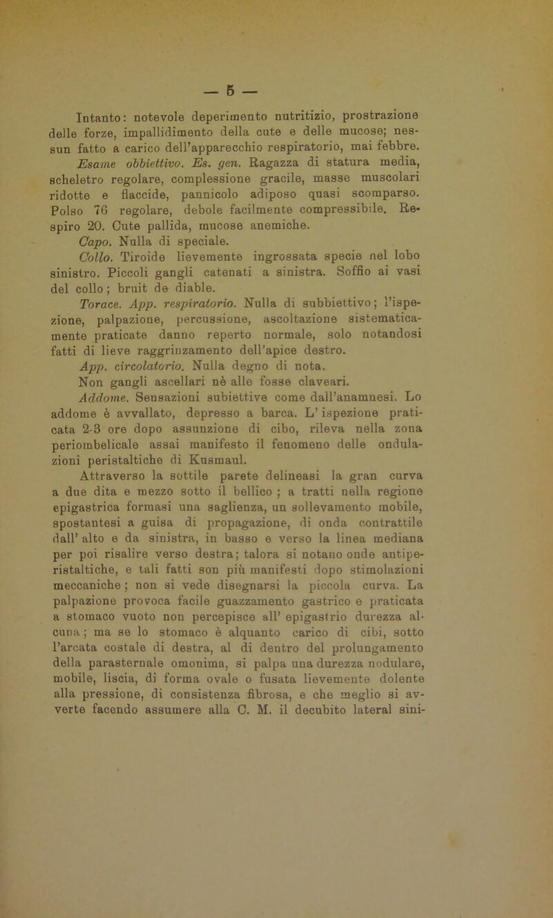 Intanto: notevole deperimento nutritizio, prostrazione delle forze, impallidimento della cute e delle mucose; nes- sun fatto a carico dell’apparecchio respiratorio, mai febbre. Esame obbiettivo. Es. gcn. Ragazza di statura media, scheletro regolare, complessione gracile, masse muscolari ridotte e flaccide, pannicolo adiposo quasi scomparso. Polso 76 regolare, debole facilmente compressibile. Re- spiro 20. Cute pallida, mucose anemiche. Capo. Nulla di speciale. Collo. Tiroide lievemente ingrossata specie nel lobo sinistro. Piccoli gangli catenati a sinistra. Soffio ai vasi del collo ; bruit de diable. Torace. App. respiratorio. Nulla di subbiettivo ; l’ispe- zione, palpazione, percussione, ascoltazione sistematica- mente praticate danno reperto normale, solo notandosi fatti di lieve raggrinzamento dell’apice destro. App. circolatorio. Nulla degno di nota. Non gangli ascellari nè alle fosse claveari. Addome. Sensazioni subiettive come dall’anamnesi. Lo addome è avvallato, depresso a barca. L’ispezione prati- cata 2-8 ore dopo assunzione di cibo, rileva nella zona periombelicale assai manifesto il fenomeno delle ondula- zioni peristaltiche di Kusmaul. Attraverso la sottile parete delineasi la gran curva a due dita e mezzo sotto il bellico ; a tratti nella regione epigastrica formasi una saglienza, un sollevamento mobile, spostantesi a guisa di propagazione, di onda contrattile dall’ alto e da sinistra, in basso e verso la linea mediana per poi risalire verso destra; talora si notano onde antipe- ristaltiche, e tali fatti son più manifesti dopo stimolazioni meccaniche ; non si vede disegnarsi la piccola curva. La palpazione provoca facile guazzamento gastrico e praticata a stomaco vuoto non percepisce all’ epigastrio durezza al- cuna ; ma se lo stomaco è alquanto carico di cibi, sotto l’arcata costale di destra, al di dentro del prolungamento della parasternale omonima, si palpa una durezza nodulare, mobile, liscia, di forma ovale o fusata lievemente dolente alla pressione, di consistenza fibrosa, e che meglio si av- verte facendo assumere alla C. M. il decubito lateral sini-