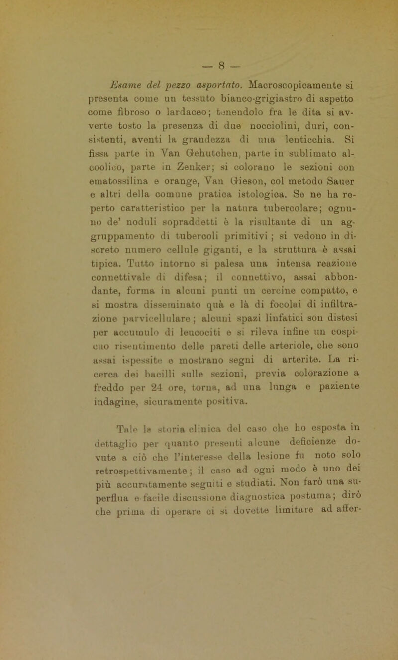 Esame del pezzo asportato. Macroscopicamente si presenta come un tessuto bianco-grigiastro di aspetto come fibroso o lardaceo; tenendolo fra le dita si av- verte tosto la presenza di due nocciolini, duri, con- sistenti, aventi la grandezza di una lenticchia. Si fissa parte in Yan Grehutchen, parte in sublimato al- coolico, parte in Zenker; si colorano le sezioni con ematossilina e orauge, Van Grieson, col metodo Sauer e altri della comune pratica istologica. Se ne ha re- perto caratteristico per la natura tubercolare; ognu- no de’ noduli sopraddetti è la risultante di un ag- gruppamento di tubercoli primitivi ; si vedono in di- screto numero cellule giganti, e la struttura è assai tipica. Tutto intorno si palesa una intensa reazione connettivale di difesa; il connettivo, assai abbon- dante, forma in alcuni punti un cercine compatto, e si mostra disseminato qua e là di focolai di infiltra- zione parvicellulare ; alcuni spazi linfatici son distesi per accumulo di leucociti e si rileva infine un cospi- cuo risentimento delle pareti delle arteriole, che sono assai ispessite o mostrano segni di arterite. La ri- cerca dei bacilli sulle sezioni, previa colorazione a freddo per 24 ore, torna, ad una lunga e paziente indagine, sicuramente positiva. Tale la storia clinica del caso che ho esposta in dettaglio per quanto presenti alcune deficienze do- vute a ciò che l’interesse della lesione fu noto solo retrospettivamente ; il caso ad ogni modo è uno dei più accuratamente seguiti e studiati. Non tarò una su- perflua e facile discussione diagnostica postuma; dirò che prima ili operare ci si dovette limitare ad allei-