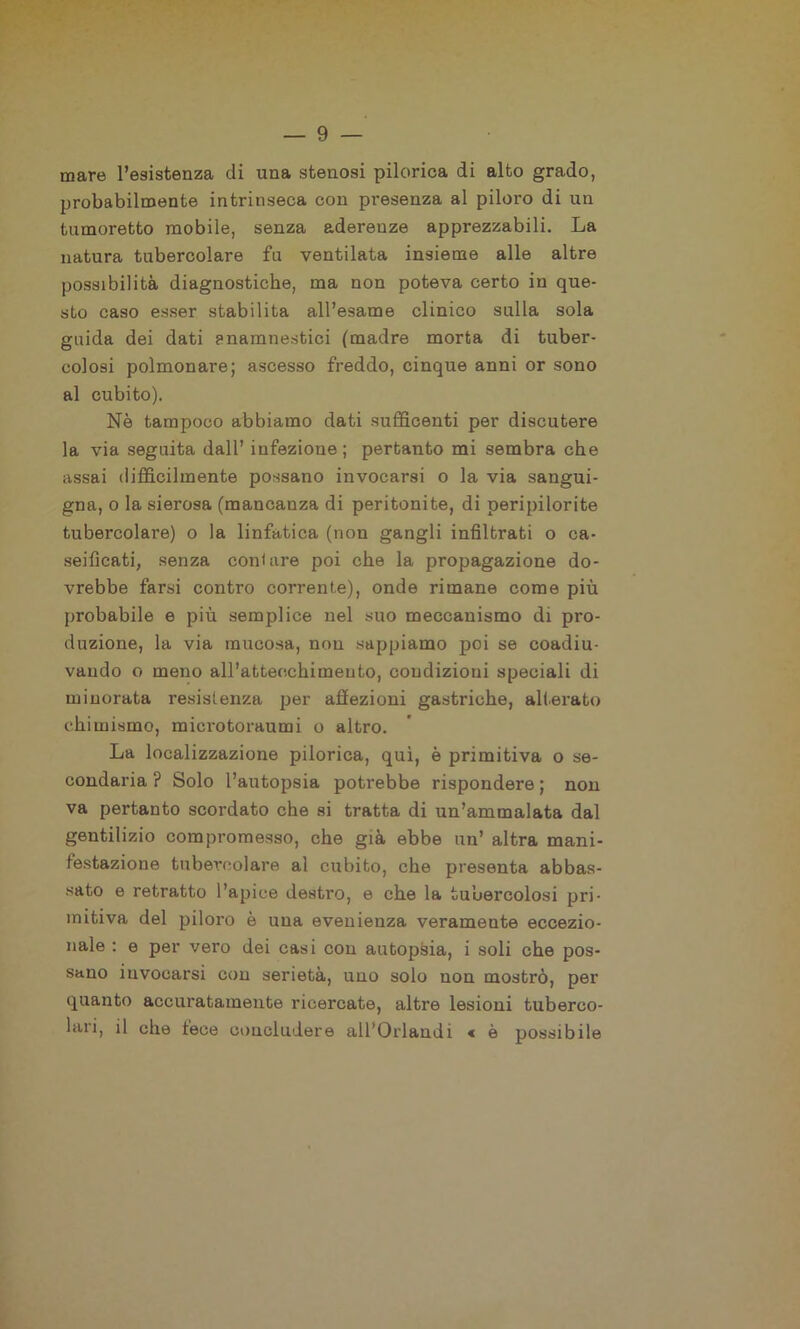 mare l’esistenza di una stenosi pilorica di alto grado, probabilmente intrinseca con presenza al piloro di un tumoretto mobile, senza aderenze apprezzabili. La natura tubercolare fu ventilata insieme alle altre possibilità diagnostiche, ma non poteva certo in que- sto caso esser stabilita all’esame clinico sulla sola guida dei dati snamnestici (madre morta di tuber- colosi polmonare; ascesso freddo, cinque anni or sono al cubito). Nè tampoco abbiamo dati sufficenti per discutere la via seguita dall’ infezione ; pertanto mi sembra che assai difficilmente possano invocarsi o la via sangui- gna, o la sierosa (mancanza di peritonite, di peripilorite tubercolai'e) o la linfatica (non gangli infiltrati o ca- seificati, senza contare poi che la propagazione do- vrebbe farsi contro corrente), onde rimane come più probabile e più semplice nel suo meccanismo di pro- duzione, la via mucosa, non sappiamo poi se coadiu- vando o meno all’attecchimento, condizioni speciali di minorata resistenza per affezioni gastriche, alterato chimismo, microtoraumi o altro. La localizzazione pilorica, qui, è primitiva o se- condaria ? Solo l’autopsia potrebbe rispondere ; non va pertanto scordato che si tratta di un’ammalata dal gentilizio compromesso, che già ebbe un’ altra mani- festazione tubercolare al cubito, che presenta abbas- sato e retratto l’apice destro, e che la tubercolosi pri- mitiva del piloro è una evenienza veramente eccezio- nale : e per vero dei casi con autopsia, i soli che pos- sano invocarsi con serietà, uno solo non mostrò, per quanto accuratamente ricercate, altre lesioni tuberco- lari, il che fece concludere all’Orlandi « è possibile