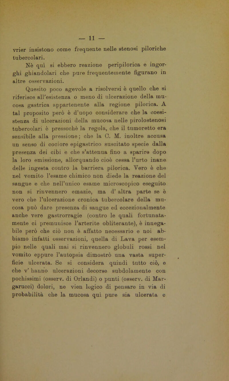 vrier insistono come frequente nelle stenosi piloriche tubercolari. Nè qui si ebbero reazione peripilorica e ingor- ghi ghiandolari che pure frequentemente figurano in altre osservazioni. Quesito poco agevole a risolversi è quello che si riferisce all'esistenza o meno di ulcerazione della mu- cosa gastrica appartenente alla regione pilorica. A tal proposito però è d’uopo considerare che la coesi- stenza di ulcerazioni della mucosa nelle pirolostenosi tubercolari è pressoché la regola, che il tumoretto era sensibile alla pressione ; che la 0. M. inoltre accusa un senso di cociore epigastrico suscitato specie dalla presenza dei cibi e che s’attenua fino a sparire dopo la loro emissione, allorquando cioè cessa l’urto inane delle iugesta contro la barriera pilorica. Vero è che nel vomito l’esame chimico non diede la reazione del sangue e che nell’unico esame microscopico eseguito non si rinvennero emazie, ma d’ altra parte se è vero che l’ulcerazione cronica tubercolare della mu- cosa può dare presenza di sangue ed eccezionalmente anche vere gastrorragie (contro le quali fortunata- mente ci premunisce l’arterite obliterante), è innega- bile però che ciò non è affatto necessario e noi ab- biamo infatti osservazioni, quella di Lava per esem- pio nelle quali mai si rinvennero globuli rossi nel vomito eppure l’autopsia dimostrò una vasta super- ficie ulcerata. Se si considera quindi tutto ciò, e che v’ hanno ulcerazioni decorse subdolamente con pochissimi (osserv. di Orlandi) o punti (osserv. di Mar- garucci) dolori, ne vien logico di pensare in via di probabilità che la mucosa qui pure sia ulcerata e