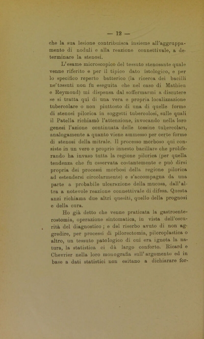 che la sua lesione contribuisca insieme all’aggruppa- mento di noduli e alla reazione connettivale, a de- terminare la stenosi. L’esame microscopico del tessuto stenosante quale venne riferito e per il tipico dato istologico, e per 10 specifico reperto batterico (la ricerca dei bacilli ne'tessuti non fu eseguita che nel caso di Mathieu e Reymond) mi dispensa dal soffermarmi a discutere se si tratta qui di una vera e propria localizzazione tubercolare o non piuttosto di una di quelle forme di stenosi pilorica in soggetti tubercolosi, sulle quali 11 Patella richiamò l’attenzione, invocando nella loro genesi l’azione continuata delle tossine tubercolari, analogamente a quanto viene ammesso per certe forme di stenosi della mitrale. 11 processo morboso qui con- siste in un vero e proprio innesto bacillare che prolife- rando ha invaso tutta la regione pilorica (per quella tendenza che fu osservata costantemente e può dirsi propria dei processi morbosi della regione pilorica ad estendersi circolarmente) e s'accompagna da una parte a probabile ulcerazione della mucosa, dall’al- tra a notevole reazione connettivale di difesa. Questa anzi richiama due altri quesiti, quello della prognosi e della cura. Ho già detto che venne praticata la gastrocnte- rostomia, operazione sintomatica, in vista dell’oscu- rità del diagnostico ; e del riserbo avuto di non ag- gredire, per processi di pilorectomia, piloroplastica o altro, un tessuto patologico di cui era ignota la na- tura, la statistica ci dà largo conforto. Ricard e Chevrier nella loro monografia sull’ argomento ed in base a dati statistici non esitano a dichiarare for-