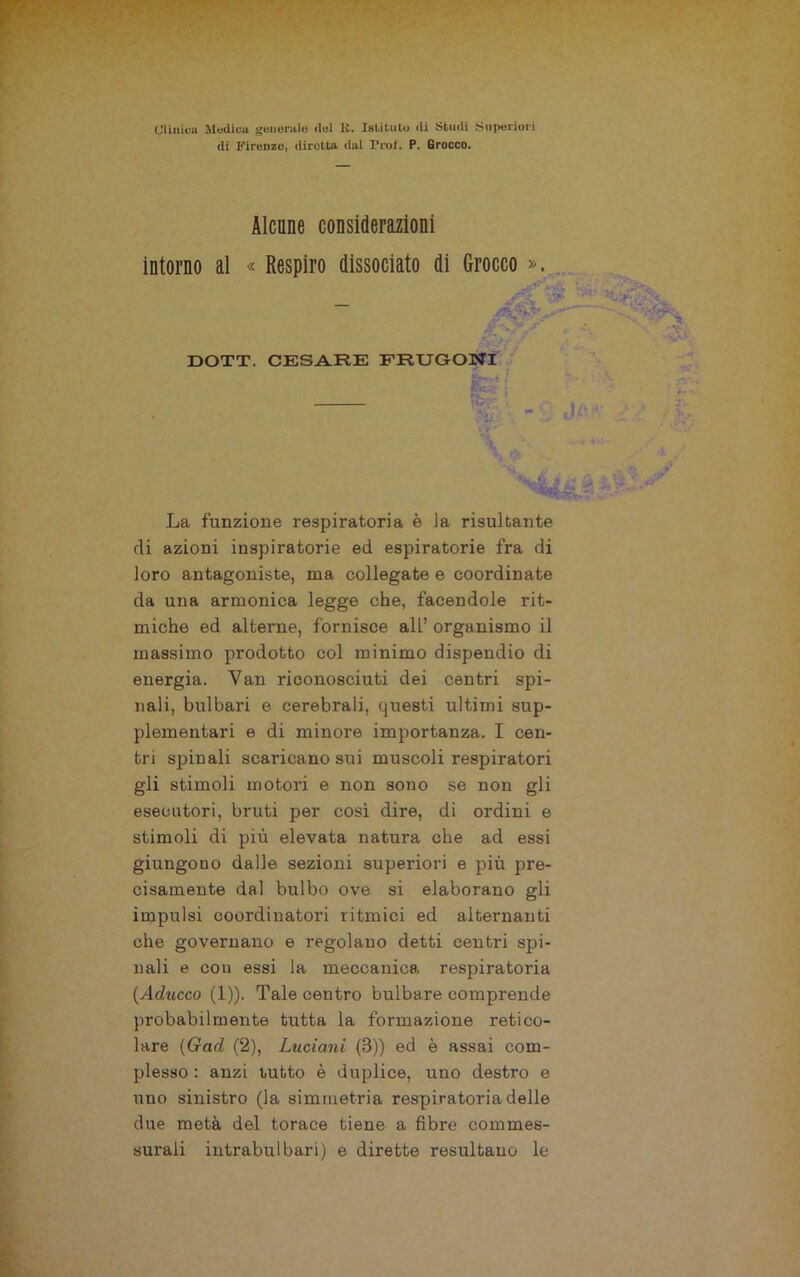 Clinica Medica generale del li. Istituto di Studi Superiori di Firenze, dirotta dal Prof. P. Brocco. Alcune considerazioni intorno al « Respiro dissociato di Grocco ». DOTT. CESARE FRUGONI :.V La funzione respiratoria è la risultante di azioni inspiratone ed espiratorie fra di loro antagoniste, ma collegate e coordinate da una armonica legge che, facendole rit- miche ed alterne, fornisce all’ organismo il massimo prodotto col minimo dispendio di energia. Van riconosciuti dei centri spi- nali, bulbari e cerebrali, questi ultimi sup- plementari e di minore importanza. I cen- tri spinali scaricano sui muscoli respiratori gli stimoli motori e non sono se non gli esecutori, bruti per così dire, di ordini e stimoli di più elevata natura che ad essi giungono dalle sezioni superiori e più pre- cisamente dal bulbo ove si elaborano gli impulsi coordinatori ritmici ed alternanti che governano e regolauo detti centri spi- nali e con essi la meccanica respiratoria (Aducco (1)). Tale centro bulbare comprende probabilmente tutta la formazione retico- lare (Gad (2), Luciani (3)) ed è assai com- plesso : anzi tutto è duplice, uno destro e uno sinistro (la simmetria respiratoria delle due metà del torace tiene a fibre commes- surali intrabulbari) e dirette resultano le