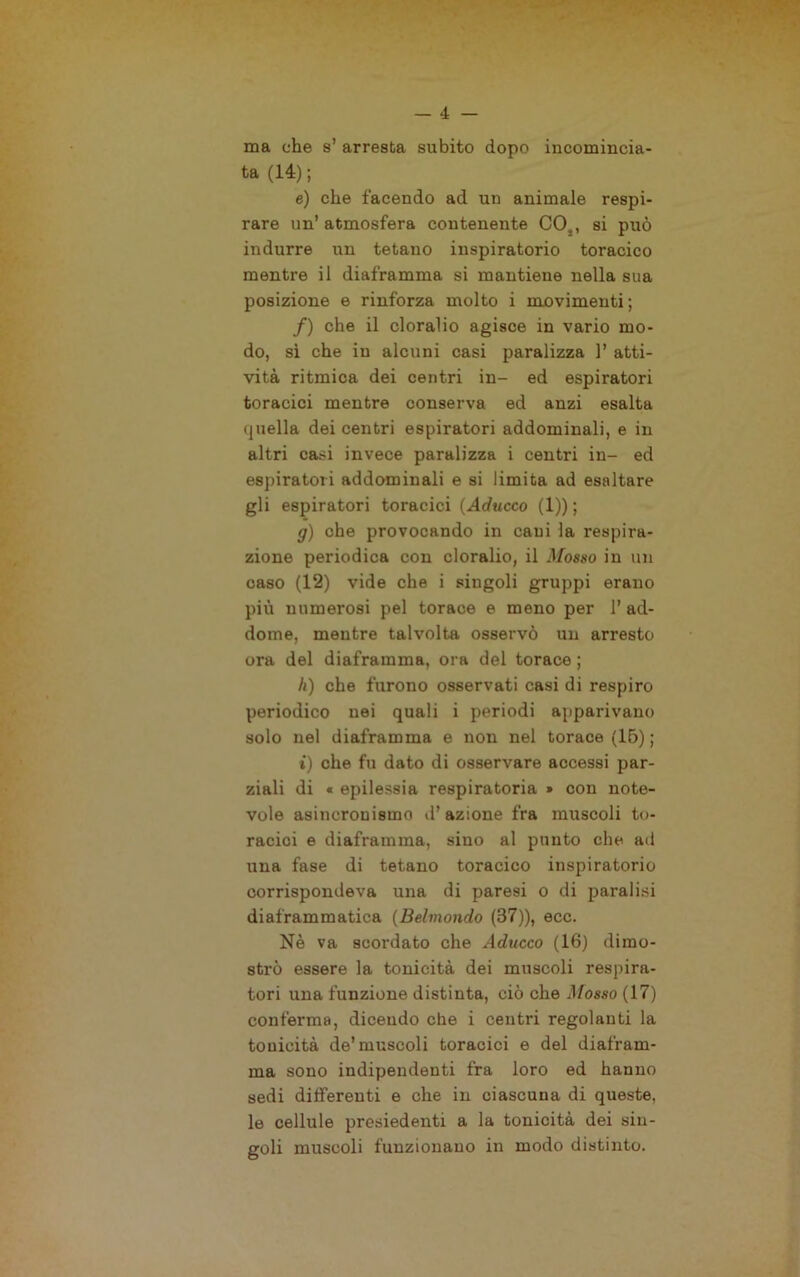 ma che s’ arresta subito dopo incomincia- ta (14); e) che facendo ad un animale respi- rare un’atmosfera contenente CO,, si può indurre un tetano inspiratori© toracico mentre il diaframma si mantiene nella sua posizione e rinforza molto i movimenti ; /) che il cloralio agisce in vario mo- do, sì che in alcuni casi paralizza 1’ atti- vità ritmica dei centri in- ed espiratori toracici mentre conserva ed anzi esalta quella dei centri espiratori addominali, e in altri casi invece paralizza i centri in- ed espiratori addominali e si limita ad esaltare gli espiratori toracici {Aciucco (1)) ; g) che provocando in cani la respira- zione periodica con cloralio, il Mosso in un caso (12) vide che i singoli gruppi erano più numerosi pel torace e meno per 1’ ad- dome, mentre talvolta osservò un arresto ora del diaframma, ora del torace ; h) che furono osservati casi di respiro periodico nei quali i periodi apparivano solo nel diaframma e non nel torace (15) ; t) che fu dato di osservare accessi par- ziali di « epilessia respiratoria » con note- vole asincrouismo il’azione fra muscoli to- racici e diaframma, sino al punto che ad una fase di tetano toracico inspiratori© corrispondeva una di paresi o di paralisi diaframmatica {Beimondo (37)), ecc. Nè va scordato che Aducco (16) dimo- strò essere la tonicità dei muscoli respira- tori una funzione distinta, ciò che Mosso (17) conferma, dicendo che i centri regolanti la tonicità de’muscoli toracici e del diafram- ma sono indipendenti fra loro ed hanno sedi differenti e che in ciascuna di queste, le cellule presiedenti a la tonicità dei sin- goli muscoli funzionano in modo distinto.