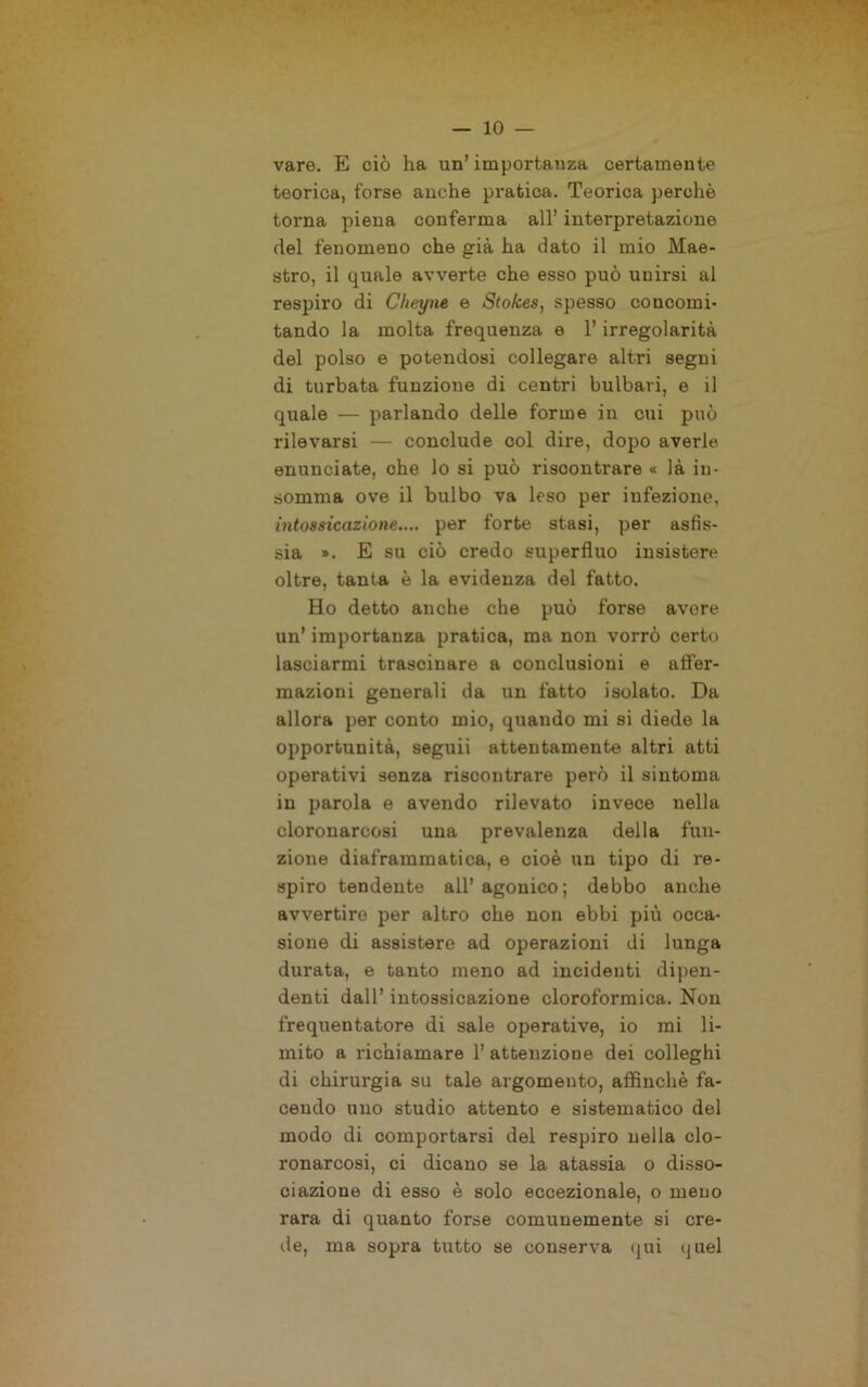 vare. E ciò ha un’ importanza certamente teorica, forse anche pratica. Teorica perchè torna piena conferma all’ interpretazione del fenomeno che già ha dato il mio Mae- stro, il quale avverte che esso può unirsi al respiro di Cheyne e Sto/ces, spesso concomi- tando la molta frequenza e l’irregolarità del polso e potendosi collegare altri segui di turbata funzione di centri bulbari, e il quale — parlando delle forme in cui può rilevarsi — conclude col dire, dopo averle enunciate, che lo si può riscontrare « là in- somma ove il bulbo va leso per infezione, intossicazione.... per forte stasi, per asfis- sia ». E su ciò credo superfluo insistere oltre, tanta è la evidenza del fatto. Ho detto anche che può forse avore un’ importanza pratica, ma non vorrò certo lasciarmi trascinare a conclusioni e affer- mazioni generali da un fatto isolato. Da allora per conto mio, quando mi si diede la opportunità, seguii attentamente altri atti operativi senza riscontrare però il sintoma in parola e avendo rilevato invece nella cloronarcosi una prevalenza della fun- zione diaframmatica, e cioè un tipo di re- spiro tendente all’agonico; debbo anche avvertire per altro che non ebbi più occa- sione di assistere ad operazioni di lunga durata, e tanto meno ad incidenti dipen- denti dall’ intossicazione cloroformica. Non frequentatore di sale operative, io mi li- mito a richiamare 1’ attenzione dei colleghi di chirurgia su tale argomento, affinchè fa- cendo uno studio attento e sistematico del modo di comportarsi del respiro nella clo- ronarcosi, ci dicano se la atassia o disso- ciazione di esso è solo eccezionale, o meno rara di quanto forse comunemente si cre- de, ma sopra tutto se conserva qui quel