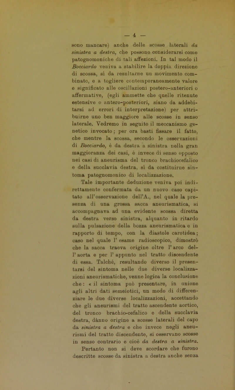 sodo mancare) anche delle scosse laterali da sinistra a destra, che possono considerarsi come patognomoniche di tali affezioni. In tal modo il Bocciardo veniva a stabilire la doppia direzione di scossa, sì da resultarne un movimento com- binato, e a togliere contemporaneamente valore e significato alle oscillazioni postero-anteriori o affermative, (egli ammette che quelle ritenute estensive o antero-posteriori, siano da addebi- tarsi ad errori di interpretazione) per attri- buirne uno ben maggiore alle scosse in senso laterale. Vedremo in seguito il meccanismo ge- netico invocato ; per ora basti fissare il fatto, che mentre la scossa, secondo le osservazioni di Bocciardo, è da destra a sinistra nella gran maggioranza dei casi, è invece di senso opposto nei casi di aneurisma del tronco brachiocefalico e della succlavia destra, si da costituirne sin- tonia patognomonico di localizzazione. Tale importante deduzione veniva poi indi- rettamente confermata da un nuovo caso capi- tato all’osservazione dell’A., nel quale la pre- senza di una grossa sacca aneurismatica, si accompagnava ad una evidente scossa diretta da destra verso sinistra, alquanto in ritardo sulla pulsazione della bozza aneurismatica e in rapporto di tempo, con la diastole carotidea ; caso nel quale 1’ esame radioscopico, dimostrò che la sacca traeva origine oltre l’arco del- 1’ aorta e per 1’ appunto nel tratto discendente di essa. Talché, resultando diverso il presen- tarsi del sintoma nelle due diverse localizza- zioni aneurismatiche, venne logica la conclusione che : « il sintoma può presentare, in unione agli altri dati semeiotici, un modo di differen- ziare le due diverse localizzazioni, accettando che gli aneurismi del tratto ascendente aortico, del tronco brachio-cefalico e della succlavia destra, dànno origine a scosse laterali del capo da sinistra a destra e che invece negli aneu- rismi del tratto discendente, si osservano scosse in senso contrario e cioè da destra a sinistra. Pertanto non si deve scordare che furono descritte scosse da sinistra a destra anche senza