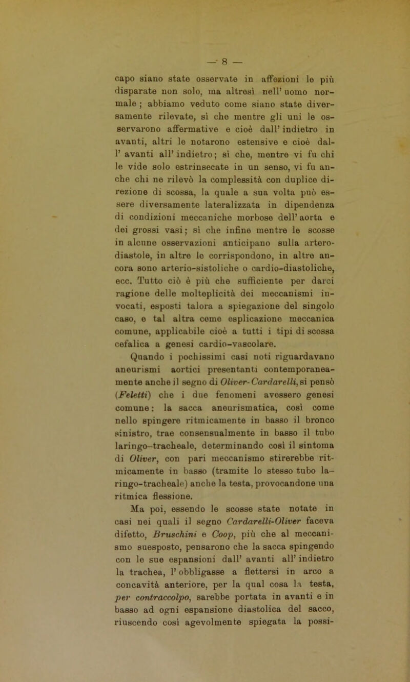 capo siano state osservate in affezioni le più disparate non solo, ma altresì nell’ uomo nor- male ; abbiamo veduto come siano state diver- samente rilevate, sì che mentre gli uni le os- servarono affermative e cioè dall’ indietro in avanti, altri le notarono estensive e cioè dal- 1’ avanti all’indietro ; sì che, mentre vi fu chi le vide solo estrinsecate in un senso, vi fu an- che chi ne rilevò la complessità con duplice di- rezione di scossa, la quale a sua volta può es- sere diversamente lateralizzata in dipendenza di condizioni meccaniche morbose dell’aorta e dei grossi vasi ; si che infine mentre le scosse in alcune osservazioni anticipano sulla artero- diastole, in altre le corrispondono, in altre an- cora sono arterio-sistoliche o cardio-diastoliche, ecc. Tutto ciò è più che sufficiente per darci ragione delle molteplicità dei meccanismi in- vocati, esposti talora a spiegazione del singolo caso, e tal altra come esplicazione meccanica comune, applicabile cioè a tutti i tipi di scossa cefalica a genesi cardio-vascolare. Quando i pochissimi casi noti riguardavano aneurismi aortici presentanti contemporanea- mente anche il segno di Oliver-Cardarelli,si pensò (Feletti) che i due fenomeni avessero genesi comune: la sacca aneurismatica, così come nello spingere ritmicamente in basso il bronco sinistro, trae consensualmente in basso il tubo laringo-tracheale, determinando cosi il sintonia di Oliver, con pari meccanismo stirerebbe rit- micamente in basso (tramite lo stesso tubo la- ringo-tracheale) anche la testa, provocandone una ritmica flessione. Ma poi, essendo le scosse state notate in casi nei quali il segno Cardarelli-Oliver faceva difetto, Bruschini e Coop, più che al meccani- smo suesposto, pensarono che la sacca spingendo con le sue espansioni dall’ avanti all’ indietro la trachea, l’obbligasse a flettersi in arco a concavità anteriore, per la qual cosa la testa, per contraccolpo, sarebbe portata in avanti e in basso ad ogni espansione diastolica del sacco, riuscendo così agevolmente spiegata la possi-