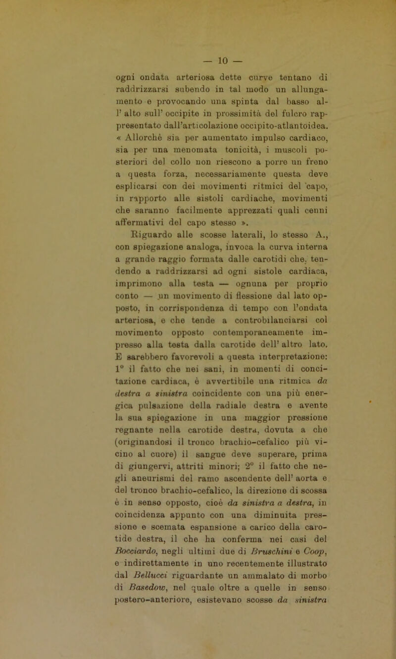 ogni ondata arteriosa dette curve tentano di raddrizzarsi subendo in tal modo un allunga- mento e provocando una spinta dal basso al- 1’ alto sull’ occipite in prossimità del fulcro rap- presentato dall’articolazione occipito-atlantoidea. « Allorché sia per aumentato impulso cardiaco, sia per una menomata tonicità, i muscoli po- steriori del collo non riescono a porre un freno a questa forza, necessariamente questa deve esplicarsi con dei movimenti ritmici del capo, in rapporto alle sistoli cardiache, movimenti che saranno facilmente apprezzati quali cenni affermativi del capo stesso ». Riguardo alle scosse laterali, lo stesso A., con spiegazione analoga, invoca la curva interna a grande raggio formata dalle carotidi che. ten- dendo a raddrizzarsi ad ogni sistole cardiaca, imprimono alla testa — ognuna per proprio conto — un movimento di flessione dal lato op- posto, in corrispondenza di tempo con l’ondata arteriosa, e che tende a controbilanciarsi col movimento opposto contemporaneamente im- presso alla testa dalla carotide dell’ altro lato. E sarebbero favorevoli a questa interpretazione: 1° il fatto che nei sani, in momenti di conci- tazione cardiaca, è avvertibile una ritmica da destra a sinistra coincidente con una più ener- gica pulsazione della radiale destra e avente la sua spiegazione in una maggior pressione regnante nella carotide destra, dovuta a che (originandosi il tronco brachio-cefalico più vi- cino al cuore) il sangue deve superare, prima di giungervi, attriti minori; 2° il fatto che ne- gli aneurismi dei ramo ascendente dell’ aorta e del tronco brachio-cefalico, la direzione di scossa è in senso opposto, cioè da sinistra a destra, in coincidenza appunto con una diminuita pres- sione e scemata espansione a carico della caro- tide destra, il che ha conferma nei casi del Bocciardo, negli ultimi due di Bruschini e Coop, e indirettamente in uno recentemente illustrato dal Bellucci riguardante un ammalato di morbo di Basedow, nel quale oltre a quelle in senso postero-anteriore, esistevano scosse da sinistra