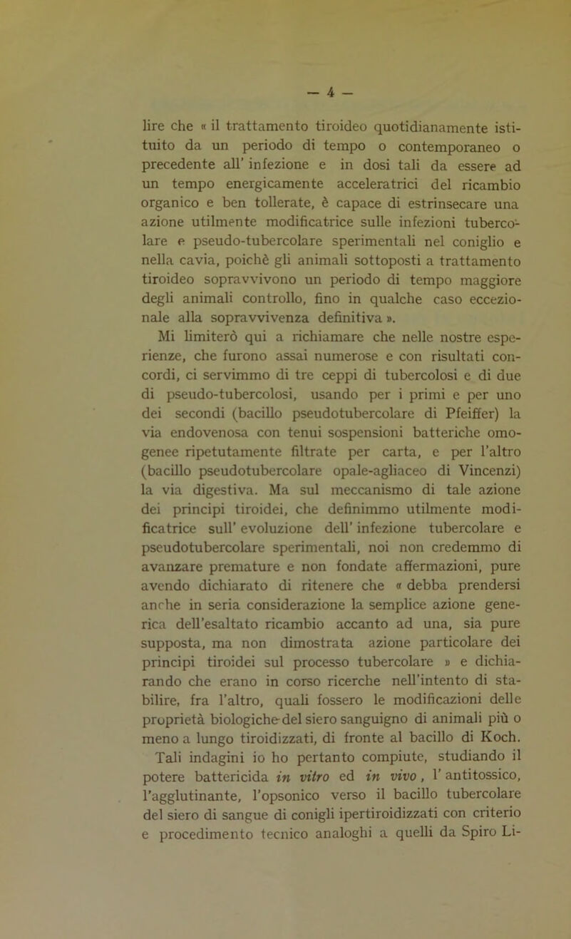 lire che « il trattamento tiroideo quotidianamente isti- tuito da un periodo di tempo o contemporaneo o precedente all’ infezione e in dosi tali da essere ad un tempo energicamente acceleratrici del ricambio organico e ben tollerate, è capace di estrinsecare una azione utilmente modificatrice sulle infezioni tuberco- lare e pseudo-tubercolare sperimentali nel coniglio e nella cavia, poiché gli animali sottoposti a trattamento tiroideo sopravvivono un periodo di tempo maggiore degli animali controllo, fino in qualche caso eccezio- nale alla sopravvivenza definitiva #. Mi limiterò qui a richiamare che nelle nostre espe- rienze, che furono assai numerose e con risultati con- cordi, ci servimmo di tre ceppi di tubercolosi e di due di pseudo-tubercolosi, usando per i primi e per uno dei secondi (bacillo pseudotubercolare di Pfeiffer) la via endovenosa con tenui sospensioni batteriche omo- genee ripetutamente filtrate per carta, e per l’altro (bacillo pseudotubercolare opale-agliaceo di Vincenzi) la via digestiva. Ma sul meccanismo di tale azione dei principi tiroidei, che definimmo utilmente modi- ficatrice sull’ evoluzione dell’ infezione tubercolare e pseudotubercolare sperimentali, noi non credemmo di avanzare premature e non fondate affermazioni, pure avendo dichiarato di ritenere che « debba prendersi anche in seria considerazione la semplice azione gene- rica dell’esaltato ricambio accanto ad una, sia pure supposta, ma non dimostrata azione particolare dei principi tiroidei sul processo tubercolare » e dichia- rando che erano in corso ricerche nell’intento di sta- bilire, fra l’altro, quali fossero le modificazioni delle proprietà biologiche del siero sanguigno di animali più o meno a lungo tiroidizzati, di fronte al bacillo di Koch. Tali indagini io ho pertanto compiute, studiando il potere battericida in vitro ed in vivo, l’antitossico, l’agglutinante, l’opsonico verso il bacillo tubercolare del siero di sangue di conigli ipertiroidizzati con criterio e procedimento tecnico analoghi a quelli da Spiro Li-