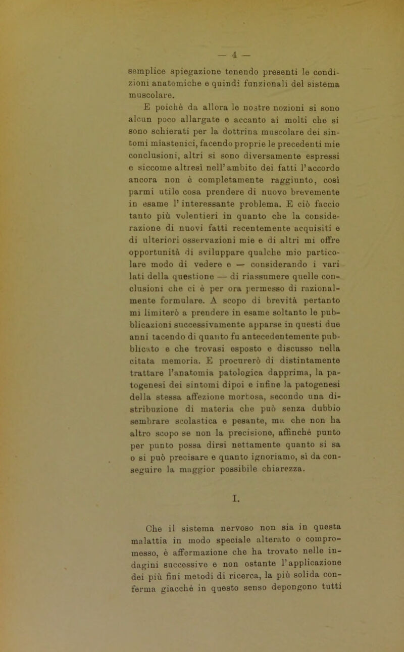 semplice spiegazione tenendo presenti le condi- zioni anatomiche e quindi funzionali del sistema muscolare. E poiché da allora le nostre nozioni si sono alcun poco allargate e accanto ai molti che si sono schierati per la dottrina muscolare dei sin- tomi miastenici, facendo proprie le precedenti mie conclusioni, altri si sono diversamente espressi e siccome altresì nell’ambito dei fatti l’accordo ancora non è completamente raggiunto, cosi parmi utile cosa prendere di nuovo brevemente in esame l’interessante problema. E ciò faccio tanto più volentieri in quanto che la conside- razione di nuovi fatti recentemente acquisiti e di ulteriori osservazioni mie e di altri mi offre opportunità di sviluppare qualche mio partico- lare modo di vedere e — considerando i vari lati della questione — di riassumere quelle con- clusioni che ci è per ora permesso di razional- mente formulare. A scopo di brevità pertanto mi limiterò a prendere in esame soltanto le pub- blicazioni successivamente apparse in questi due anni tacendo di quanto fu antecedentemente pub- blicato e che trovasi esposto e discusso nella citata memoria. E procurerò di distintamente trattare l’anatomia patologica dapprima, la pa- togenesi dei sintomi dipoi e infine la patogenesi della stessa affezione morbosa, secondo una di- stribuzione di materia che può senza dubbio sembrare scolastica e pesante, ma che non ha altro scopo se non la precisione, affinchè punto per punto possa dirsi nettamente quanto si sa o si può precisare e quanto ignoriamo, sì da con- seguire la maggior possibile chiarezza. I. Che il sistema nervoso non sia in questa malattia in modo speciale alterato o compro- messo, è affermazione che ha trovato nelle in- dagini successive e non ostante 1 applicazione dei più fini metodi di ricerca, la più solida con- ferma giacché in questo senso depongono tutti