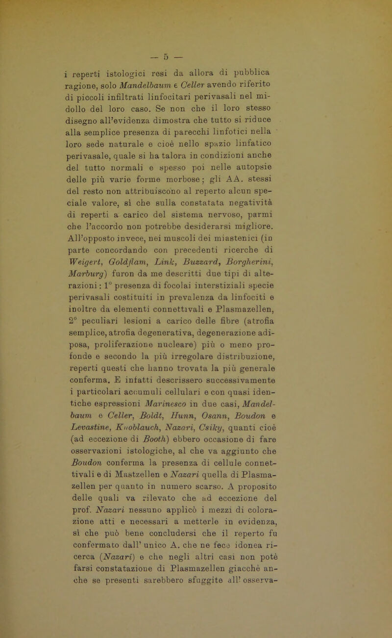 i reperti istologici resi da allora di pubblica ragione, solo Mandelbaum e Celler avendo riferito di piccoli infiltrati linfocitari perivasali nel mi- dollo del loro caso. Se non che il loro stesso disegno all’evidenza dimostra che tutto si riduce alla semplice presenza di parecchi linfotici nella loro sede naturale e cioè nello spazio linfatico perivasale, quale si ha talora in condizioni anche del tutto normali e spesso poi nelle autopsie delle più varie forme morbose: gli AA. stessi del resto non attribuiscono al reperto alcun spe- ciale valore, sì che sulla constatata negatività di reperti a carico del sistema nervoso, parmi che l’accordo non potrebbe desiderarsi migliore. All’opposto invece, nei muscoli dei miastenici (in parte concordando con precedenti ricerche di Weigert, Goldjlam, Link, Buzsard, Borgherini, Marburg) furon da me descritti due tipi di alte- razioni : 1° presenza di focolai interstiziali specie perivasali costituiti in prevalenza da linfociti e inoltre da elementi connettivali e Plasmazellen, 2° peculiari lesioni a carico delle fibre (atrofia semplice, atrofia degenerativa, degenerazione adi- posa, proliferazione nucleare) più o meno pro- fonde e secondo la più irregolare distribuzione, reperti questi che hanno trovata la più generale conferma. E infatti descrissero successivamente i particolari accumuli cellulari e con quasi iden- tiche espressioni Marinesco in due cb.s\, Mandel- baum e Celler, Boldt, ITunn, Osann, Boudon e Levastine, Kuoblauch, Nazari, Csiky, quanti cioè (ad eccezione di Booth) ebbero occasione di fare osservazioni istologiche, al che va aggiunto che Boudon conferma la presenza di cellule connet- tivali e di Mastzellen e Nazari quella di Plasma- zellen per quanto in numero scarso. A proposito delle quali va rilevato che ad eccezione del prof. Nazari nessuno applicò i mezzi di colora- zione atti e necessari a metterle in evidenza, sì che può bene concludersi che il reperto fu confermato dall’ unico A. che ne fece idonea ri- cerca (Nazari) e che negli altri casi non potè farsi constatazione di Plasmazellen giacché an- che se presenti sarebbero sfuggite all? osserva-