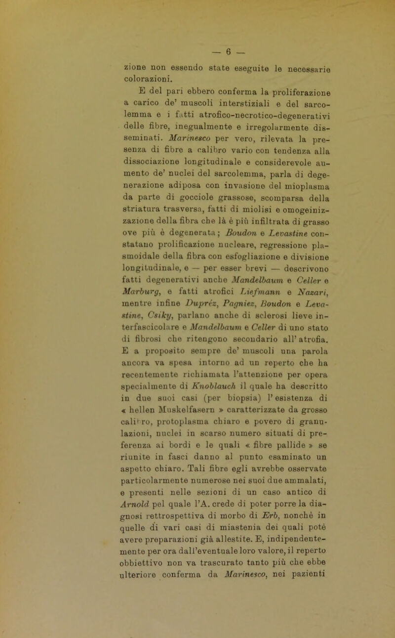 zione non essendo state eseguite le necessarie colorazioni. E del pari ebbero conferma la proliferazione a carico de’ muscoli interstiziali e del sarco- lemma e i fatti atrofico-necrotico-degenerativi delle fibre, inegualmente e irregolarmente dis- seminati. Marinesco per vero, rilevata la pre- senza di fibre a calibro vario con tendenza alla dissociazione longitudinale e considerevole au- mento de’ nuclei del sarcolemma, parla di dege- nerazione adiposa con invasione del mioplasma da parte di gocciole grassose, scomparsa della striatura trasversa, fatti di miolisi e omogeiniz- zazione della fibra che là è più infiltrata di grasso ove più è degenerata ; Boudon e Levantine con- statano prolificazione nucleare, regressione pla- smoidale della fibra con esfogliazione e divisione longitudinale, e — per esser brevi — descrivono fatti degenerativi anche Mandelbaum e Celler e Marburg, e fatti atrofici Liefmann e Nazari, mentre infine Dupréz, Pagniez, Boudon e Leva- ntine, Csiky, parlano anche di sclerosi lieve in- terfascicolare e Mandelbaum e Celler di uno stato di fibrosi che ritengono secondario all’ atrofia. E a proposito sempre de’ muscoli una parola ancora va spesa intorno ad un reperto che ha recentemente richiamata l’attenzione per opera specialmente di Knoblauch il quale ha descritto in due suoi casi (per biopsia) l’esistenza di « hellen Muskelfasern > caratterizzate da grosso calibro, protoplasma chiaro e povero di granu- lazioni, nuclei in scarso numero situati di pre- ferenza ai bordi e le quali « fibre pallide » se riunite in fasci danno al punto esaminato un aspetto chiaro. Tali fibre egli avrebbe osservate particolarmente numerose nei suoi due ammalati, e presenti nelle sezioni di un caso antico di Arnold pel quale l’A. crede di poter porre la dia- gnosi rettrospettiva di morbo di Erb, nonché in quelle di vari casi di miastenia dei quali potè avere preparazioni già allestite. E, indipendente- mente per ora dall’eventuale loro valore, il reperto obbiettivo non va trascurato tanto più che ebbe ulteriore conferma da Marinesco, nei pazienti