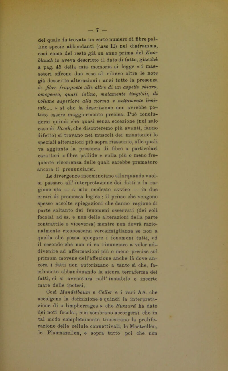 del quale fu trovato un certo numero di fibre pal- lide specie abbondanti (caso II) nel diaframma, cosi come del resto già un anno prima del Eno- blauch io aveva descritto il dato di fatto, giacché a pag. 45 della mia memoria si legge « i mas- seteri offrono due cose al rilievo oltre le note già descritte alterazioni : anzi tutto la presenza di fibre frapposte alle altre di un aspetto chiaro, omogeneo, quasi ialino, malamente tingibili, di volume superiore alla norma e nettamente limi- tate.... » si. che la descrizione non avrebbe po- tuto essere maggiormente precisa. Può conclu- dersi quindi che quasi senza eccezione (nel solo caso di Booth, che discuteremo più avanti, fanno difetto) si trovano nei muscoli dei miastenici le speciali alterazioni più sopra riassunte, alle quali va aggiunta la presenza di fibre a particolari caratteri « fibre pallide » sulla più o meno fre- quente ricorrenza delle quali sarebbe prematuro ancora il pronunciarsi. Le divergenze incominciano allorquando vuoi- si passare all’ interpretazione dei fatti e la ra- gione sta — a mio modesto avviso — in due errori di premessa logica : il primo che vengono spesso accolte spiegazioni che danno ragione di parte soltanto dei fenomeni osservati (dei soli focolai ad es. e non delle alterazioni della parte contrattile o viceversa) mentre non dovrà razio- nalmente riconoscersi verosimiglianza se non a quella che possa spiegare i fenomeni tutti, ed il secondo che non si sa rinunciare a voler ad- divenire ad affermazioni più o meno precise sul primum movens dell’affezione anche là dove an- cora i fatti non autorizzano a tanto sì che, fa- cilmente abbandonando la sicura terraferma dei fatti, ci si avventura nell’ instabile e incerto mare delle ipotesi. Così Mandelbaum e Celler e i vari AA. che accolgono la definizione e quindi la interpreta- zione di « limphorrages » che Buzzard hà dato dei noti focolai, non sembrano accorgersi che in tal modo completamente trascurano la prolife- razione delle cellule connettivali, le Mastzellen, le Plasmazellen, e sopra tutto poi che non