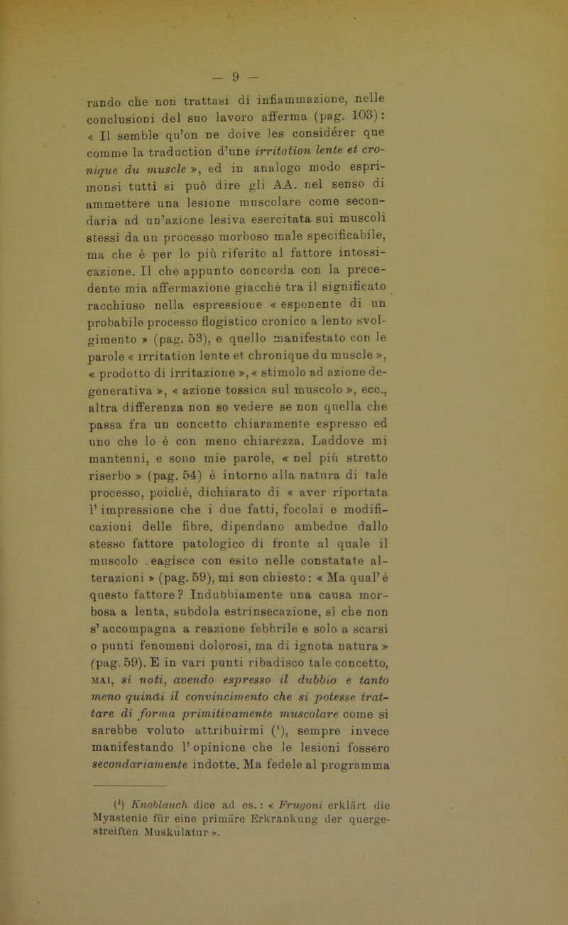 rancio che non trattasi di infiammazione, nelle conclusioni del suo lavoro afferma (pag. 103) : « Il semble qu’on ne doive les considérer que comme la traduction d’une irritation lente et cro- nique du muscle », ed in analogo modo espri- monsi tutti si può dire gli AA. nel senso di ammettere una lesione muscolare come secon- daria ad un’azione lesiva esercitata sui muscoli stessi da un processo morboso male specificabile, ma che è per lo più riferito al fattore intossi- cazione. Il che appunto concorda con la prece- dente mia affermazione giacché tra il significato racchiuso nella espressione « esponente di un probabile processo flogistico cronico a lento svol- gimento » (pag. 53), e quello manifestato con le parole « irritation lente et cbronique du muscle », « prodotto di irritazione », « stimolo ad azione de- generativa », « azione tossica sul muscolo», ecc., altra differenza non so vedere se non quella che passa fra un concetto chiaramente espresso ed uno che lo è con meno chiarezza. Laddove mi mantenni, e sono mie parole, « nel più stretto riserbo » (pag. 54) è intorno alla natura di tale processo, poiché, dichiarato di « aver riportata l’impressione che i due fatti, focolai e modifi- cazioni delle fibre, dipendano ambedue dallo stesso fattore patologico di fronte al quale il muscolo . eagisce con esito nelle constatate al- terazioni » (pag. 59), mi son chiesto : « Ma qual’ è questo fattore? Indubbiamente una causa mor- bosa a lenta, subdola estrinsecazione, sì che non s’accompagna a reazione febbrile e solo a scarsi o punti fenomeni dolorosi, ma di ignota natura » (pag. 59). E in vari punti ribadisco tale concetto, mai, si noti, avendo espresso il dubbio e tanto meno quindi il convincimento che si potesse trat- tare di forma primitivamente muscolare come si sarebbe voluto attribuirmi ('), sempre invece manifestando l’opinione che le lesioni fossero secondariamente indotte. Ma fedele al programma (l) Knoblauch dice ad es. : « Frugoni, erklàrt die Myastenie fur eine primàre Erkrankung der querge- streiften Muskulatur ».