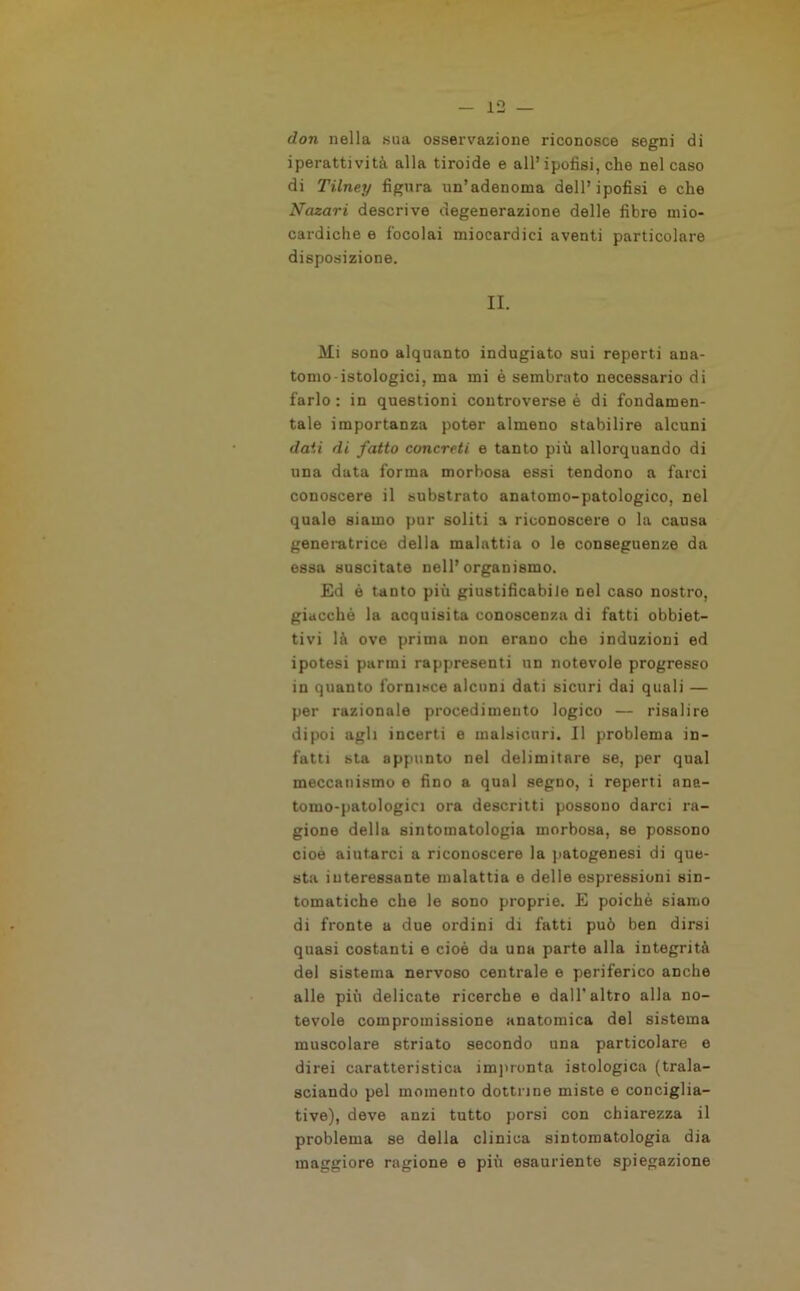 don nella sua osservazione riconosce segni di iperattività alla tiroide e all’ipofisi, che nel caso di Tilney figura un’adenoma dell’ipofisi e che Nazari descrive degenerazione delle fibre mio- cardiche e focolai miocardici aventi particolare disposizione. II. Mi sono alquanto indugiato sui reperti ana- tomo-istologici, ma mi è sembrato necessario di farlo : in questioni controverse è di fondamen- tale importanza poter almeno stabilire alcuni dati di fatto concreti e tanto più allorquando di una data forma morbosa essi tendono a farci conoscere il substrato anatomo-patologico, nel quale siamo pur soliti a riconoscere o la causa generatrice della malattia o le conseguenze da essa suscitate nell’organismo. Ed ò tanto più giustificabile nel caso nostro, giacché la acquisita conoscenza di fatti obbiet- tivi là ove prima non erano che induzioni ed ipotesi parrai rappresenti un notevole progresso in quanto fornisce alcuni dati sicuri dai quali — per razionale procedimento logico — risalire dipoi agli incerti e malsicuri. Il problema in- fatti sta appunto nel delimitare se, per qual meccanismo e fino a qual segno, i reperti ana- tomo-patologici ora descritti possono darci ra- gione della sintomatologia morbosa, se possono cioè aiutarci a riconoscere la patogenesi di que- sta interessante malattia e delle espressioni sin- tomatiche che le sono proprie. E poiché siamo di fronte a due ordini di fatti può ben dirsi quasi costanti e cioè da una parte alla integrità del sistema nervoso centrale e periferico anche alle più delicate ricerche e dall'altro alla no- tevole compromissione anatomica del sistema muscolare striato secondo una particolare e direi caratteristica impronta istologica (trala- sciando pel momento dottrine miste e conciglia- tive), deve anzi tutto porsi con chiarezza il problema se della clinica sintomatologia dia maggiore ragione e più esauriente spiegazione