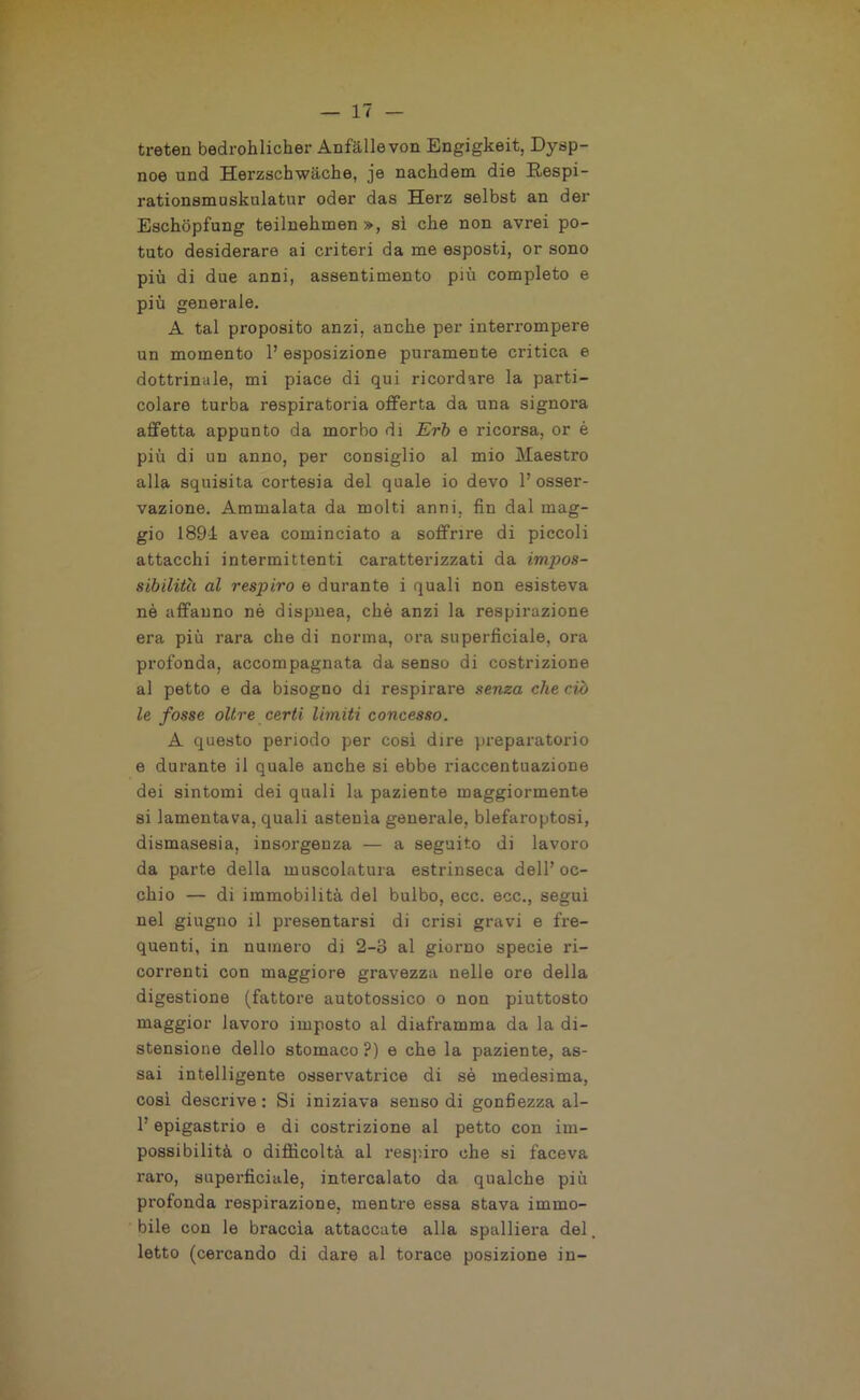 treten bedrohlicher Anfallevon Engigkeit, Dysp- noe und Herzschwàche, je nachdem die Eespi- rationsmusknlatnr oder das Herz selbst an der Eschopfung teilnehmen », si che non avrei po- tuto desiderare ai criteri da me esposti, or sono più di due anni, assentimento più completo e più generale. A tal proposito anzi, anche per interrompere un momento 1’ esposizione puramente critica e dottrinale, mi piace di qui ricordare la parti- colare turba respiratoria offerta da una signora affetta appunto da morbo di Erb e ricorsa, or è più di un anno, per consiglio al mio Maestro alla squisita cortesia del quale io devo l’osser- vazione. Ammalata da molti anni, fin dal mag- gio 1891 avea cominciato a soffrire di piccoli attacchi intermittenti caratterizzati da impos- sibilita al respiro e durante i quali non esisteva nè affanno nè dispnea, chè anzi la respirazione era più rara che di norma, ora superficiale, ora profonda, accompagnata da senso di costrizione al petto e da bisogno di respirare senza che ciò le fosse oltre certi limiti concesso. A questo periodo per cosi dire preparatorio e durante il quale anche si ebbe riaccentuazione dei sintomi dei quali la paziente maggiormente si lamentava, quali astenìa generale, blefaroptosi, dismasesia, insorgenza — a seguito di lavoro da parte della muscolatura estrinseca dell’ oc- chio — di immobilità del bulbo, ecc. ecc., segui nel giugno il presentarsi di crisi gravi e fre- quenti, in numero di 2-3 al giorno specie ri- correnti con maggiore gravezza nelle ore della digestione (fattore autotossico o non piuttosto maggior lavoro imposto al diaframma da la di- stensione dello stomaco ?) e che la paziente, as- sai intelligente osservatrice di sè medesima, così descrive : Si iniziava senso di gonfiezza al- 1’ epigastrio e di costrizione al petto con im- possibilità o difficoltà al respiro ohe si faceva raro, superficiale, intercalato da qualche più profonda respirazione, mentre essa stava immo- bile con le braccia attaccate alla spalliera del, letto (cercando di dare al torace posizione in-