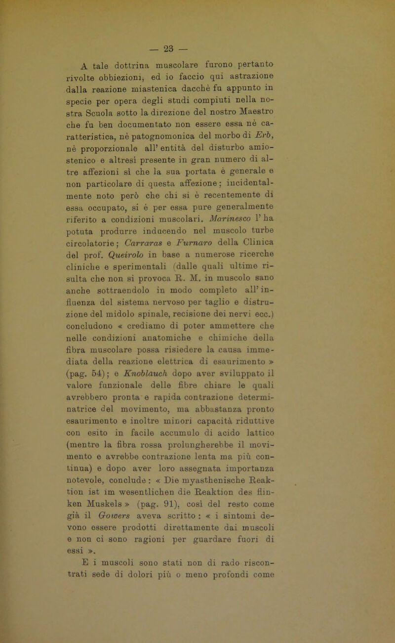 A tale dottrina muscolare furono pertanto rivolte obbiezioni, ed io faccio qui astrazione dalla reazione miastenica dacché fu appunto in specie per opera degli studi compiuti nella no- stra Scuola sotto la direzione del nostro Maestro che fu ben documentato non essere essa nè ca- ratteristica, nè patognomonica del morbo di Evb, né proporzionale all’ entità del disturbo amio- stenico e altresì presente in gran numero di al- tre affezioni sì che la sua portata è generale e non particolare di questa affezione; incidental- mente noto però che chi si è recentemente di essa occupato, si è per essa pure generalmente riferito a condizioni muscolari. Marinesco l’ha potuta produrre inducendo nel muscolo turbe circolatorie ; Carraras e Fumavo della Clinica del prof. Queirolo in base a numerose ricerche cliniche e sperimentali (dalle quali ultime ri- sulta che non si provoca R. M. in muscolo sano anche sottraendolo in modo completo all’ in- fluenza del sistema nervoso per taglio e distru- zione del midolo spinale, recisione dei nervi ecc.) concludono « crediamo di poter ammettere che nelle condizioni anatomiche e chimiche della fibra muscolare possa risiedere la causa imme- diata della reazione elettrica di esaurimento » (pag. 54) ; e Knoblauch dopo aver sviluppato il valore funzionale delle fibre chiare le quali avrebbero pronta e rapida contrazione determi- natrice del movimento, ma abbastanza pronto esaurimento e inoltre minori capacità riduttive con esito in facile accumulo di acido lattico (mentre la fibra rossa prolungherebbe il movi- mento e avrebbe contrazione lenta ma più con- tinua) e dopo aver loro assegnata importanza notevole, conclude : « Die myasthenische Reak- tion ist im wesentlichen die Reaktion des flin- ken Muskels » (pag. 91), cosi del resto come già il Gowers aveva scritto : « i sintomi de- vono essere prodotti direttamente dai muscoli e non ci sono ragioni per guardare fuori di essi ». E i muscoli sono stati non di rado riscon- trati sede di dolori più o meno profondi come