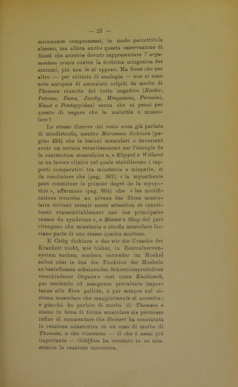 uricamente compromessi, in modo percettibile almeno, ma allora anche questa osservazione di Booth che avrebbe dovuto rappresentare V argu- mentuvi crucis contro la dottrina miogenica dei sintomi, più non le si oppone. Ma forse che per altro — per criterio di analogia — non ci sono note autopsie di ammalati colpiti da morbo di Thomsen riuscite del tutto negative (Rieder, Petrone, Dana, Jacoby, Mingazzini, Perusini, Knud e Pontoppidan) senza che si pensi per questo di negare che la malattia è musco- lare ? Lo stesso Gawers dei resto avea già parlato di miodistrofia, mentre Marmesco dichiara (pa- gina 424) che le lesioni muscolari « devraient avoir un certain retentissement sur l’énergie de la contraction musculaire », e Klippel e Willaret in un lavoro clinico nel quale stabiliscono i rap- porti comparativi tra miastenia e miopatie, si da concludere che (pag. 367) « la myasthenie peut constituer le primier degró de la myopa- thie », affermano (pag. 364) che « les modifi- cations trouvées au niveau des fibres muscu- lairs doivent retenir notre attention et consti- tuont vraisemblablement une des principales causes du syndrome », e Montet e Skop del pari ritengono che miastenia e atrofia muscolare fac- ciano parte di uno stesso quadro moi'boso. E Csilcy dichiara « das wir die Ursache der Krankeit nicht, wie bisher, in Zentx-alnerven- system suchen, sondern entweder im Muskel selbst oder in den die Funktion der Muskeln zu beeinflussen scheinenden Sekretionsprodnkten verschiedener Organo » cosi come Knoblanch, pur tendendo ad assegnare prevalente impor- tanza alle fibre pallide, è pur sempre nel si- stema muscolare che maggiormente si accentra; e giacché ho parlato di morbo di Thomsen e siamo in tema di forma muscolare sia permesso infine di rammentare che Steinert ha constatata la reazione miastenica in un caso di morbo di Thomsen, e che viceversa — il che è assai più importante — Goldf am ha constato in un mia- stenico la reazione nriotonica.