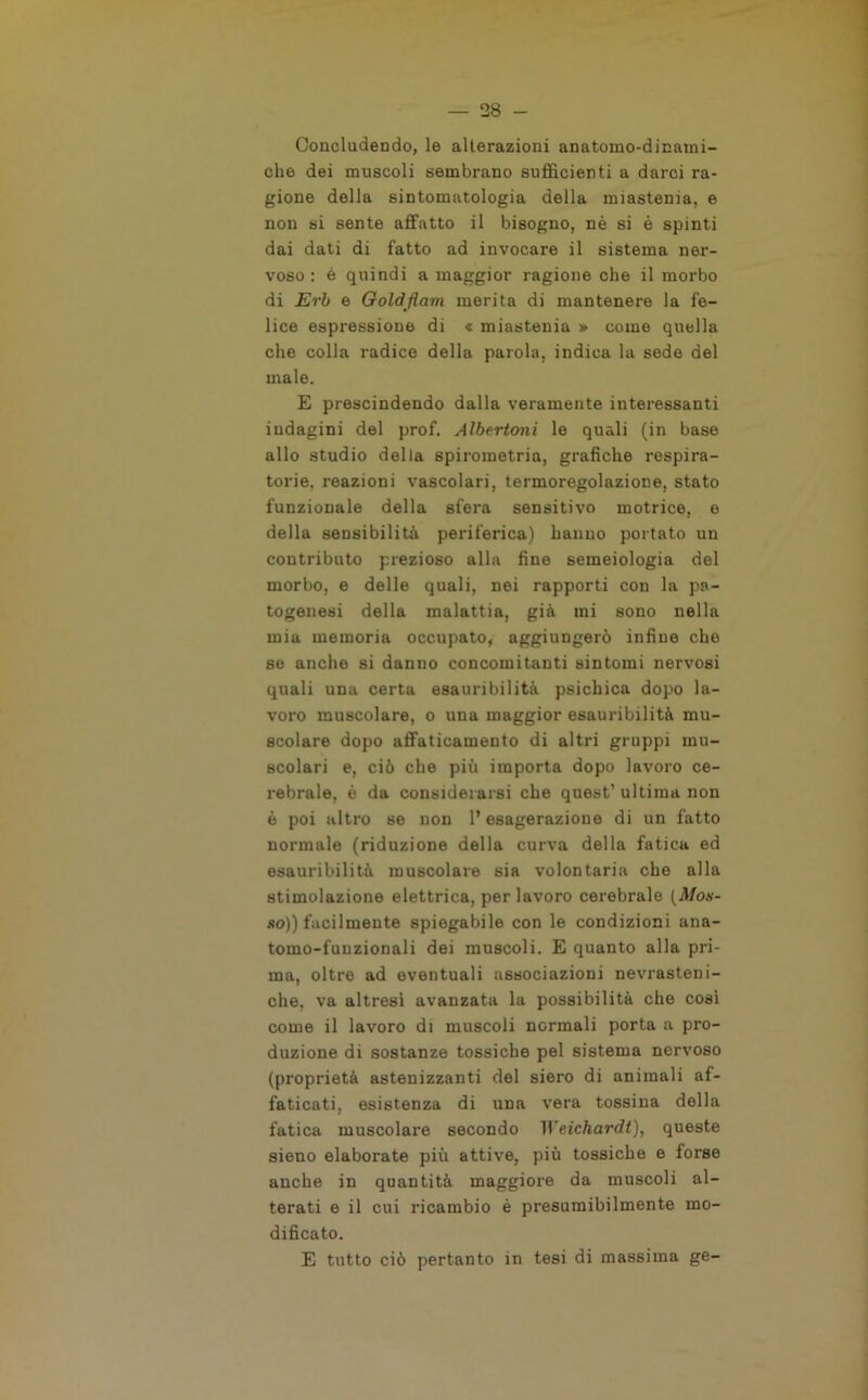 Concludendo, le alterazioni anatoino-dinami- che dei muscoli sembrano sufficienti a darci ra- gione della sintomatologia della miastenia, e non si sente affatto il bisogno, nè si è spinti dai dati di fatto ad invocare il sistema ner- voso : è quindi a maggior ragione che il morbo di Erb e Golàflam merita di mantenere la fe- lice espressione di « miastenia » come quella che colla radice della paiola, indica la sede del male. E prescindendo dalla veramente interessanti indagini del prof. Albertoni le quali (in base allo studio della spirometria, grafiche respira- torie, reazioni vascolari, termoregolazione, stato funzionale della sfera sensitivo motrice, e della sensibilità periferica) hanno portato un contributo prezioso alla fine semeiologia del morbo, e delle quali, nei rapporti con la pa- togenesi della malattia, già mi sono nella mia memoria occupato, aggiungerò infine che se anche si danno concomitanti sintomi nervosi quali una certa esauribilità psichica dopo la- voro muscolare, o una maggior esauribilità mu- scolare dopo affaticamento di altri gruppi mu- scolari e, ciò che più importa dopo lavoro ce- rebrale, è da considerarsi che quest’ ultima non è poi altro se non l’esagerazione di un fatto normale (riduzione della curva della fatica ed esauribilità muscolare sia volontaria che alla stimolazione elettrica, per lavoro cerebrale [Mos- so)) facilmente spiegabile con le condizioni ana- toino-funzionali dei muscoli. E quanto alla pri- ma, oltre ad eventuali associazioni nevrasteni- che, va altresì avanzata la possibilità che così come il lavoro di muscoli normali porta a pro- duzione di sostanze tossiche pel sistema nervoso (proprietà astenizzanti del siero di animali af- faticati, esistenza di una vera tossina della fatica muscolare secondo Weichardt), queste sieno elaborate più attive, più tossiche e forse anche in quantità maggiore da muscoli al- terati e il cui ricambio è presumibilmente mo- dificato. E tutto ciò pertanto in tesi di massima ge-