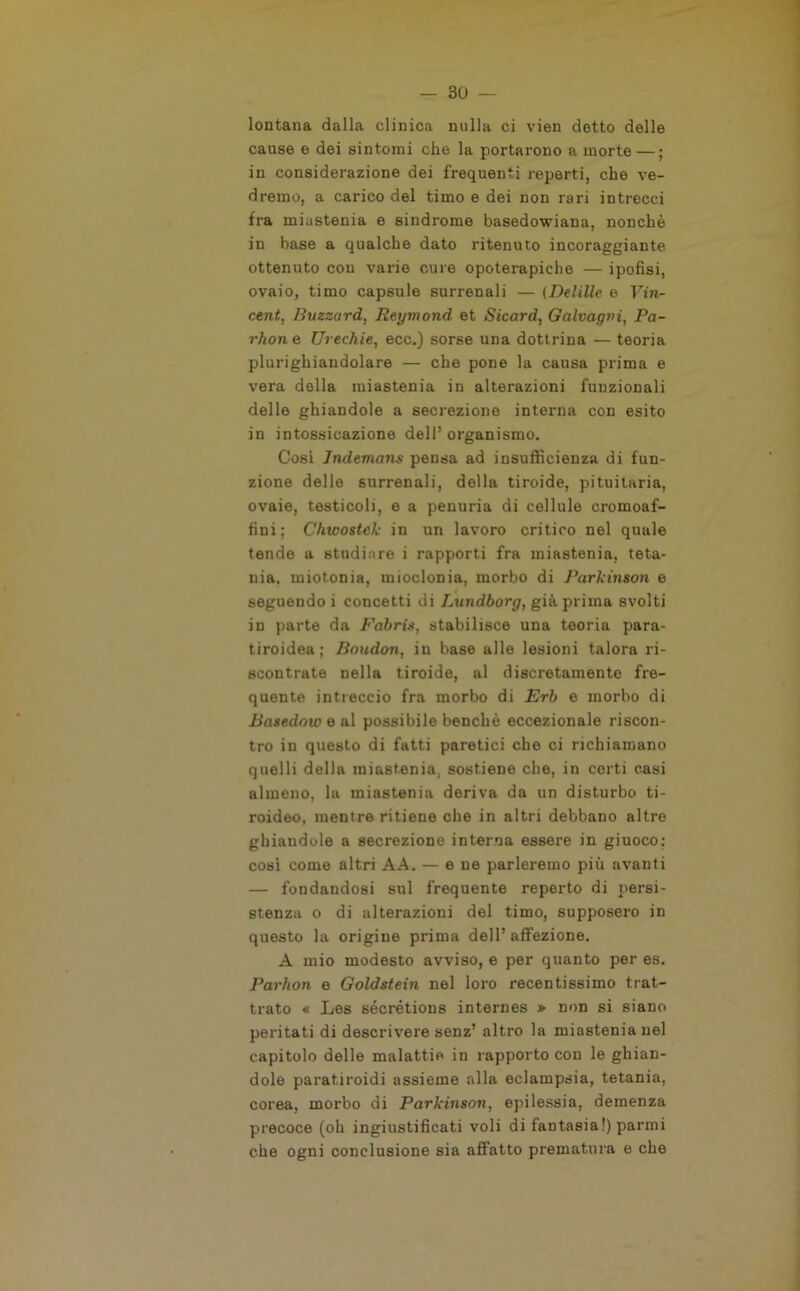 lontana dalla clinica nulla ci vien detto delle cause e dei sintomi che la portarono a morte — ; in considerazione dei frequenti reperti, che ve- dremo, a carico del timo e dei non rari intrecci fra miastenia e sindrome basedowiana, nonché in base a qualche dato ritenuto incoraggiante ottenuto con varie cure opoterapiche — ipofisi, ovaio, timo capsule surrenali — (Delille e Tin- cent, Buzzard, Reymond et Sicard, Galvagni, Pa- rhon e Urechie, ecc.) sorse una dottrina — teoria plurighiandolare — che pone la causa prima e vera della miastenia in alterazioni funzionali delle ghiandole a secrezione interna con esito in intossicazione dell’organismo. Cosi Jndemans pensa ad insufficienza di fun- zione delle surrenali, della tiroide, pituitaria, ovaie, testicoli, e a penuria di cellule cromoaf- fini: Chwostek in un lavoro critico nel quale tende a studiare i rapporti fra miastenia, teta- nia. miotonia, mioclonia, morbo di Parkinson e seguendo i concetti di Lundborg, già prima svolti in parte da Fabris, stabilisce una teoria para- tiroidea ; Boudon, in base alle lesioni talora ri- scontrate nella tiroide, al discretamente fre- quente intreccio fra morbo di Erb e morbo di Basedow e al possibile benché eccezionale riscon- tro in questo di fatti paretici che ci richiamano quelli della miastenia, sostiene che, in certi casi almeno, la miastenia deriva da un disturbo ti- roideo, mentre ritiene che in altri debbano altre ghiandole a secrezione interna essere in giuoco: cosi come altri AA. — e ne parleremo più avanti — fondandosi sul frequente reperto di persi- stenza o di alterazioni del timo, supposero in questo la origine prima dell’affezione. A mio modesto avviso, e per quanto per es. Parhon e Goldstein nel loro recentissimo trat- trato « Les sécrétions internes » non si siano peritati di descrivere senz’ altro la miastenia nel capitolo delle malattie in rapporto con le ghian- dole paratiroidi assieme alla eclampsia, tetania, corea, morbo di Parkinson, epilessia, demenza precoce (oh ingiustificati voli di fantasia!) parmi che ogni conclusione sia affatto prematura e che