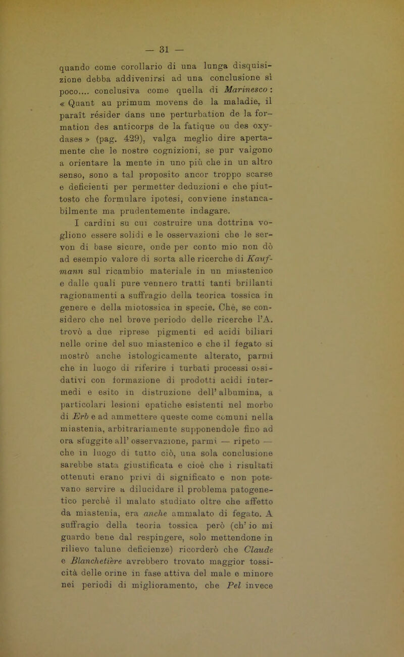 quando come corollario di una lunga disquisi- zione debba addivenirsi ad una conclusione sì poco.... conclusiva come quella di Marinesco : « Quant au primum movens de la maladie, il parait résider dans une perturbation de la for- mation des anticorps de la fatique ou des oxy- dases » (pag. 429). valga meglio dire aperta- mente che le nostre cognizioni, se pur valgono a orientare la mente in uno più che in un altro senso, sono a tal proposito ancor troppo scarse e deficienti per permetter deduzioni e che piut- tosto che formulare ipotesi, conviene instanca- bilmente ma prudentemente indagare. I cardini su cui costruire una dotti’ina vo- gliono essere solidi e le osservazioni che le ser- von di base sicure, onde per conto mio non dò ad esempio valore di sorta alle ricerche di Kauf- mann sul ricambio materiale in un miastenico e dalle quali pure vennero tratti tanti brillanti ragionamenti a suffragio della teorica tossica in genere e della miotossica in specie. Chè, se con- sidero che nel breve periodo delle ricerche l’A. trovò a due riprese pigmenti ed acidi biliari nelle orine del suo miastenico e che il fegato si mostrò anche istologicamente alterato, parmi che in luogo di riferire i turbati processi ossi- dativi con formazione di prodotti acidi inter- medi e esito in distruzione dell’albumina, a particolari lesioni epatiche esistenti nel morbo di Erb e ad ammettere queste come comuni nella miastenia, arbitrariamente supponendole fino ad ora sfuggite all’ osservazione, parmi — ripeto — che in luogo di tutto ciò, una sola conclusione sarebbe stata giustificata e cioè che i risultati ottenuti erano privi di significato e non pote- vano servire a dilucidare il problema patogene- tico perchè il malato studiato oltre che affetto da miastenia, era anche ammalato di fegato. A suffragio della teoria tossica però (eh’ io mi guardo bene dal respingere, solo mettendone in rilievo talune deficienze) ricorderò che Claude e Blanchetière avrebbero trovato maggior tossi- cità delle orine in fase attiva del male e minore nei periodi di miglioramento, che Pel invece