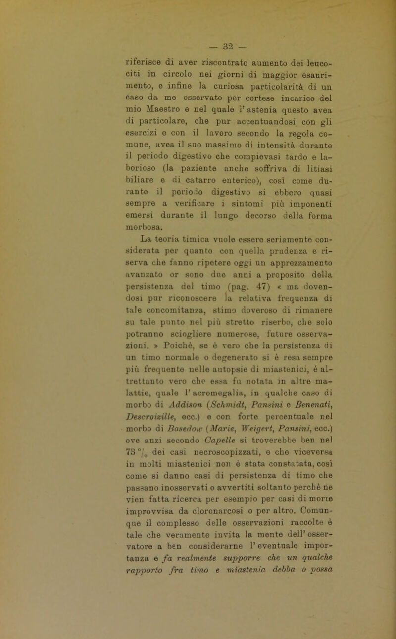 riferisce di aver riscontrato aumento dei leuco- citi in circolo nei giorni di maggior esauri- mento, e infine la curiosa particolarità di un caso da me osservato per cortese incarico del mio Maestro e nel quale 1’ astenia questo avea di particolare, che pur accentuandosi con gli esercizi e con il lavoro secondo la regola co- mune, avea il suo massimo di intensità durante il periodo digestivo che compievasi tardo e la- borioso (la paziente anche soffriva di litiasi biliare e di catarro enterico), cosi come du- rante il periodo digestivo si ebbero quasi sempre a verificare i sintomi più imponenti emersi durante il lungo decorso della forma morbosa. La teoria timica vuole essere seriamente con- siderata per quanto con quella prudenza e ri- serva che fanno ripetere oggi un apprezzamento avanzato or sono due anni a proposito della persistenza del timo (pag. 47) « ma doven- dosi pur riconoscere la relativa frequenza di tale concomitanza, stimo doveroso di rimanere su tale punto nel più stretto riserbo, che solo potranno sciogliere numerose, future osserva- zioni. » Poiché, se è vero che la persistenza di un timo normale o degenerato si è resa sempre più frequente nelle autopsie di miastenici, è al- trettanto vero che essa fu notata in altre ma- lattie, quale l’acromegalia, in qualche caso di morbo di Addison (Schmidt, Pontini e Benenati, Descroizilte, ecc.) e con forte percentuale nei morbo di Basedoir (Marie, Weigert, Pansini, ecc.) ove anzi secondo Capette si troverebbe ben nel 73 °/0 dei casi necroscopizzati, e che viceversa in molti miastenici non è stata constatata, cosi come si danno casi di persistenza di timo che passano inosservati o avvertiti soltanto perchè ne vien fatta ricerca per esempio per casi di mone improvvisa da cloronarcosi o per altro. Comun- que il complesso delle osservazioni raccolte è tale che veramente invita la mente dell’osser- vatore a ben considerarne l’eventuale impor- tanza e fa realmente supporre che un qualche rapporto fra timo e miastenia debba o possa