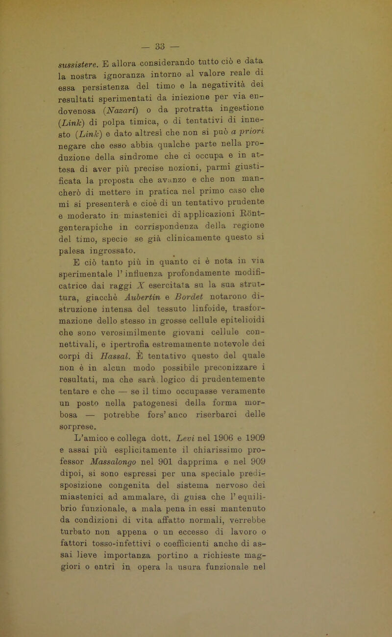 sussistere. E allora considerando tutto ciò e data la nostra ignoranza intorno al valore reale di essa persistenza del timo e la negatività dei resultati sperimentati da iniezione per via en- dovenosa (Nazari) o da protratta ingestione (Link) di polpa timica, o di tentativi di inne- sto (Link) e dato altresì che non si può a priori negare che esso abbia qualche parte nella pro- duzione della sindrome che ci occupa e in at- tesa di aver più precise nozioni, parmi giusti- ficata la proposta che avanzo e che non man- cherò di mettere in pratica nel primo caso che mi si presenterà e cioè di un tentativo prudente e moderato in miastenici di applicazioni Rònt- genterapiche in corrispondenza della regione del timo, specie se già clinicamente questo si palesa ingrossato. E ciò tanto più in quanto ci è nota in via sperimentale l’influenza profondamente modifi- catrice dai raggi X esercitata su la sua strut- tura, giacché Aubertin e Bordet notarono di- struzione intensa del tessuto linfoide, trasfor- mazione dello stesso in grosse cellule epitelioidi che sono verosimilmente giovani cellule con- nettivali, e ipertrofia estremamente notevole dei corpi di Hassal. È tentativo questo del quale non è in alcun modo possibile preconizzare i resultati, ma che sarà logico di prudentemente tentare e che — se il timo occupasse veramente un posto nella patogenesi della forma mor- bosa — potrebbe fors’ anco riserbarci delle sorprese. L’amico e collega dott. Levi nel 1906 e 1909 e assai più esplicitamente il chiaifissimo pro- fessor Massalongo nel 901 dapprima e nel 909 dipoi, si sono espressi per una speciale predi- sposizione congenita del sistema nervoso dei miastenici ad ammalare, di guisa che l’equili- brio funzionale, a mala pena in essi mantenuto da condizioni di vita affatto normali, verrebbe turbato non appena o un eccesso di lavoro o fattori tosso-infettivi o coefficienti anche di as- sai lieve importanza portino a richieste mag- giori o entri in opei’a la usura funzionale nel