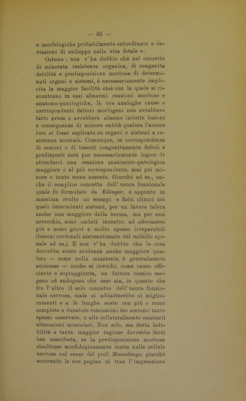e morfologiche probabilmente subordinate a de- viazioni di sviluppo nella vita fetale ». Orbene : non v’ ha dubbio che nel concetto di minorata resistenza organica, di congenita debilità e predisposizione morbosa di determi- nati organi e sistemi, è necessariamente impli- cita la maggior facilità cioè con la quale si ri- scontrano in essi abnormi reazioni morbose e anatomo-patologiche, là ove analoghe cause o corrispondenti fattori morbigeni non avrebbero fatto presa o avrebbero almeno indotte lesioni e conseguenze di minore entità qualora l’azione loro si fosse esplicata su organi e sistemi a re- sistenza normale. Comunque, in corrispondenza di sezioni o di tessuti congenitamente deboli e predisposti sarà pur necessariamente logico di attenderci una reazione anatomico-patologica maggiore o al più corrispondente, mai poi mi- nore e tanto meno assente. Giacché ad es., an- che il semplice concetto dell’ usura funzionale quale fu formulato da Edinger, è appunto in massima svolto su esempi e fatti clinici nei quali determinati sistemi, per un lavoro talora anche non maggiore della norma, ma per essi soverchio, sono andati incontro ad alterazioni più o meno gravi e molto spesso irreparabili (lesioni cordonali sistematizzate del midollo spi- nale ad es.). E non v’ha dubbio che la cosa dovrebbe avere evidenza anche maggiore qua- lora — come nella miastenia è generalmente ammesso — anche si invochi, come causa effi- ciente e sopraggiunta, un fattore tossico eso- geno od endogeno che esso sia, in quanto che fra 1’ altro il solo concetto dell’ usura funzio- nale nervosa, male si addatterebbe ai miglio- ramenti e a le lunghe soste con più o meno complete e durature remissioni dei sintomi tanto spesso osservate, e alle collateralmente esistenti alterazioni muscolari. Non solo, ma detta ledi— bilità a tanta maggior ragione dovrebbe farsi ben manifesta, se la predisposizione morbosa risultasse morfologicamente insita Delle cellule nervose nel senso del prof. Massalongo, giacché scorrendo le sue pagine si trae 1’ impressione