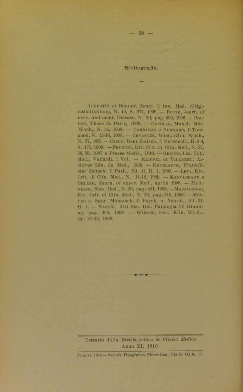 Bibliografia. Aubertin et Bordet, Zentr. f. inn. Mei!. (Origi- nalmitteilung, N. 40, S. 977, 1909. — Booth, Journ. of nerv. and ment. Disease, N. XI, pag. 690, 1908. — Bou- don, These de Paris, 1909. — Capelle, Munch. Med. Wocli., N. 35, 1908. — Carreras e Furnaro, Il Tora- inasi, N. 15-16, 1908. — Chvostek, AVien. Ivlin. AVoch., N. 37, 908. — Csiky, Deut Zeitsch. f. Nervench., H.3-4, S. 175,1909. —Frugoni, Riv. Crit. di Clin. Med., N. 37, 38, 39, 1907 e Presse Mèdie., 1910. — Grocco, Lez. Clin. Med., Vallardi, I Voi. — Klippel et Villaret, Àr- chives Gén. de Med., 1906. — Knobi.auch, Frankfu- ster Zeitsch. f. Palli., Bd. li, II. 1, 1908. — Levi, Riv. Crit. di Clin. Med., N. 11-12, 1909. — Mandlebaum e Celler, Journ. of esper. Med., aprile 1908. — Mari- nesco, Sérn. Med., N. 36, pag. 421, 1908. — Massalongo, Riv. Crit. di Clin. Med., N. 20, pag. 319, 1909. — Mon- ted u. Skop, Monatsch. f. Psyoh. u. Neurol., Bd. 24. H. 1. — Nazari, Atti Soc. Ital. Patologia IV Riunio- ne. pag. 408, 1908. — Wiener, Beri. Klin. Woeh., Op. 21-22, 1908. Estratto dalla Rivista critica di Clinica Medica Anno XI, 1910. Firenze, 1910— Società Tipografica Fiorentina, Via S. Gallo, 33.