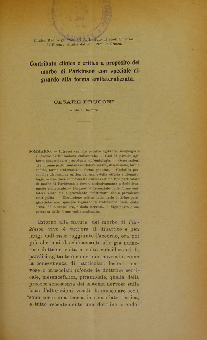 Clinica Medica generale del R. Istituto di Studi Superiori di Firenze, diretta dal Sen. Prof. P. Srocco. Contributo clinico e critico a proposito del morbo di Parkinson con speciale ri- guardo alla forma emilateralizzata. CESARE FRUGONI Aiuto e Docente. SOMMARIO. — Intrecci vari fra paralisi agitante, emiplegia e sindrome parkinsoniana emilaterale. — Casi di paralisi agi- tante successiva e precedente un’emiplegia. — Osservazioni di sindrome parkinsoniana emilateralizzata; discussione, forme spurie, forme sintomatiche, forme genuine. — Casistica per- sonale ; discussione critica dei casi e della offerta sintomato- logia. — Non deve ammettersi l’esistenza di un tipo particolare di morbo di Parkinson a forma esclusivamente e definitiva- mente emilaterale. — Diagnosi differenziale delle forme emi- lateralizzate sia a prevalente emitremore che a prevalente emirlgidità. — Discussione critica delle varie dottrine pato- genetiche con speciale riguardo e trattazione della endo- crina, della muscolare, e della nervosa. — Significato e im- portanza delle forme emilateralizzate. Intorno alla natura del morbo di Par- kinson vivo è tutb'ora il dibattito e ben lungi dall’esser raggiunto l’accordo, ora poi più che mai dacché accanto alle già nume- rose dottrine volta a volta consideranti la paralisi agitante o come una nevrosi o come la conseguenza di particolari lesioni ner- vose o muscolari (d’onde le dottrine corti- cale, mesencefalica, piramidale, quella della precoce senescenza del sistema nervoso sulla base d’alterazioni vasali, la muscolare ecc.), •sono sorte una teoria in senso lato tossica, e tutto recentemente una dottrina « endo-