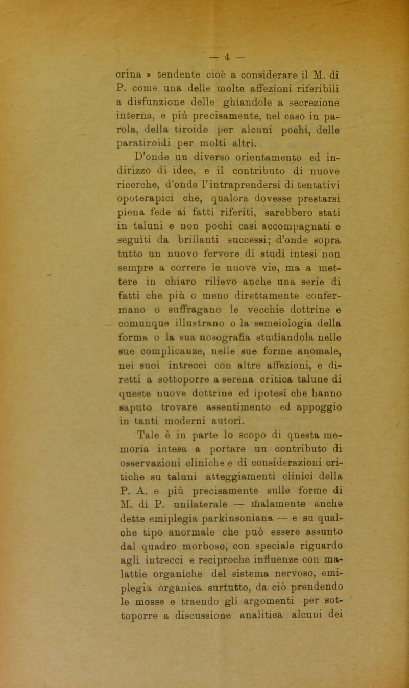 crina » tendente cioè a considerare il M. di P. come una delle molte affezioni riferibili a disfunzione delle ghiandole a secrezione interna, e più precisamente, nel caso in pa- rola, della tiroide per alcuni pochi, delle paratiroidi per molti altri. D’onde un diverso orientamento ed in- dirizzo di idee, e il contributo di nuove ricerche, d’onde l’intraprendersi di tentativi opoterapici che, qualora dovesse prestarsi piena fede ai fatti riferiti, sarebbero stati in taluni e non pochi casi accompagnati e seguiti da brillanti successi; d’onde sopra tutto un nuovo fervore di studi intesi non sempre a correre le nuove vie, ma a met- tere in chiaro rilievo anche una serie di fatti che più o meno direttamente confer- mano o suffragano le vecchie dottrine e comunque illustrano o la semeiologia della forma o la sua nosografia studiandola nelle sue complicanze, nelle sue forme anomale, nei suoi intrecci con altre affezioni, e di- retti a sottoporre a serena critica talune di queste nuove dottriue ed ipotesi che hanno saputo trovare assentimento ed appoggio in tanti moderni autori. Tale è in parte lo scopo di questa me- moria intesa a portare un contributo di osservazioni cliniche e di considerazioni cri- tiche su taluni atteggiamenti clinici della P. A. e più precisamente sulle forme di M. di P. unilaterale — italamente anche dette emiplegia parkinsoniana — e su qual- che tipo anormale che può essere assunto dal quadro morboso, con speciale riguardo agli iutrecci e reciproche influenze con ma- lattie organiche del sistema nervoso, emi- plegia organica surtutto, da ciò prendendo le mosse e traendo gli argomenti per sot- toporre a discussione analitica alcuni dei