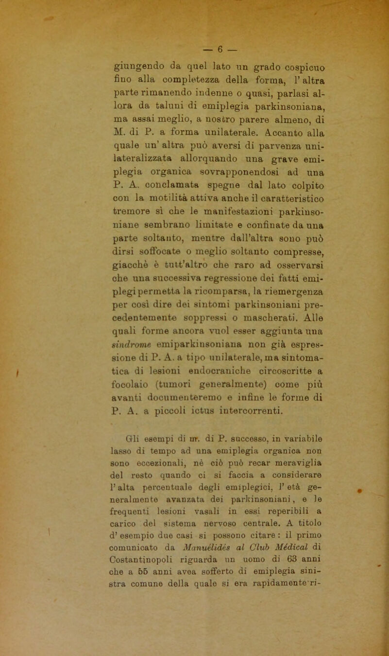 giungendo da quel lato un grado cospicuo fino alla completezza della forma, l’altra parte rimanendo indenne o quasi, parlasi al- lora da taluni di emiplegia parkinsoniaua, ma assai meglio, a nostro parere almeno, di M. di P. a forma unilaterale. Accanto alla quale un’ altra può aversi di parvenza uni- lateralizzata allorquando una grave emi- plegia organica sovrapponendosi ad una P. A. conclamata spegne dal lato colpito con la motilità attiva anche il caratteristico tremore sì che le manifestazioni parkiuso- niane sembrano limitate e confinate da una parte soltanto, mentre dall’altra sono può dirsi soffocate o meglio soltanto compresse, giacché è tutt’altro che raro ad osservarsi che una successiva regressione dei fatti emi- plegi permetta la ricomparsa, la riemergenza per così dire dei sintomi parkinsoniaui pre- cedentemente soppressi o mascherati. Alle quali forme ancora vuol esser aggiunta una sindrome emiparkinsoniana non già espres- sione di P. A. a tipo unilaterale, ma sintoma- tica di lesioni endocraniche circoscritte a focolaio (tumori generalmente) come più avanti documenteremo e infine le forme di P. A. a piccoli ictus intercorrenti. Gli esempi di ur. di P. saccesso, in variabile lasso di tempo ad una emiplegia organica non sono eccezionali, nè ciò può recar meraviglia del resto quando ci si faccia a considerare l’alta percentuale degli emiplegici, l’età ge- neralmente avanzata dei parkinsoniani, e le frequenti lesioni vasali in essi reperibili a carico del sistema nervoso centrale. A titolo d’ esempio due casi si possono citare : il primo comunicato da Mnnutlidés al Club Médical di Costantinopoli riguarda un uomo di 63 anni che a 55 anni avea sofferto di emiplegia sini- stra comune della quale si era rapidamente-ri -