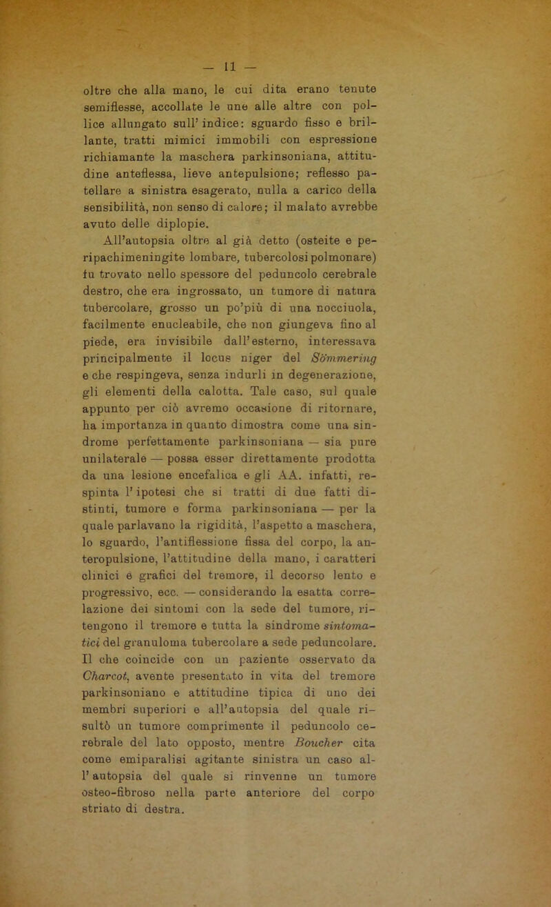 oltre che alla mano, le cui dita erano tenute semiflesse, accollate le une alle altre con pol- lice allungato sull’indice: sguardo fisso e bril- lante, tratti mimici immobili con espressione richiamante la maschera parkinsoniana, attitu- dine anteflessa, lieve antepulsione; reflesso pa- tellare a sinistra esagerato, nulla a carico della sensibilità, non senso di calore; il malato avrebbe avuto delle diplopie. All’autopsia oltre al già detto (osteite e pe- ri pachimeningite lombare, tubercolosi polmonare) tu trovato nello spessore del peduncolo cerebrale destro, che era ingrossato, un tumore di natura tubercolare, grosso un po’più di una nocciuola, facilmente enucleabile, che non giungeva fino al piede, era invisibile dall’esterno, interessava principalmente il locus niger del Sommering e che respingeva, senza indurli in degenerazione, gli elementi della calotta. Tale caso, sul quale appunto per ciò avremo occasione di ritornare, ha importanza in quanto dimostra come una sin- drome perfettamente parkinsoniana — sia pure unilaterale — possa esser direttamente prodotta da una lesione encefalica e gli AA. infatti, re- spinta l’ipotesi che si tratti di due fatti di- stinti, tumore e forma parkinsoniana — per la quale parlavano la rigidità, l’aspetto a maschera, 10 sguardo, l’antiflessione fissa del corpo, la an- teropulsione, l’attitudine della mano, i caratteri clinici e grafici del tremore, il decorso lento e progressivo, ecc. —considerando la esatta corre- lazione dei sintomi con la sede del tumore, ri- tengono il tremore e tutta la sindrome sintoma- tici del granuloma tubercolare a sede peduncolare. 11 che coincide con un paziente osservato da Charcot, avente presentato in vita del tremore parkinsoniano e attitudine tipica di uno dei membri superiori e all’autopsia del quale ri- sultò un tumore comprimente il peduncolo ce- rebrale del lato opposto, mentre Boucher cita come emiparalisi agitante sinistra un caso ai- fi autopsia del quale si rinvenne un tumore osteo-fibroso nella parte anteriore del corpo striato di destra.