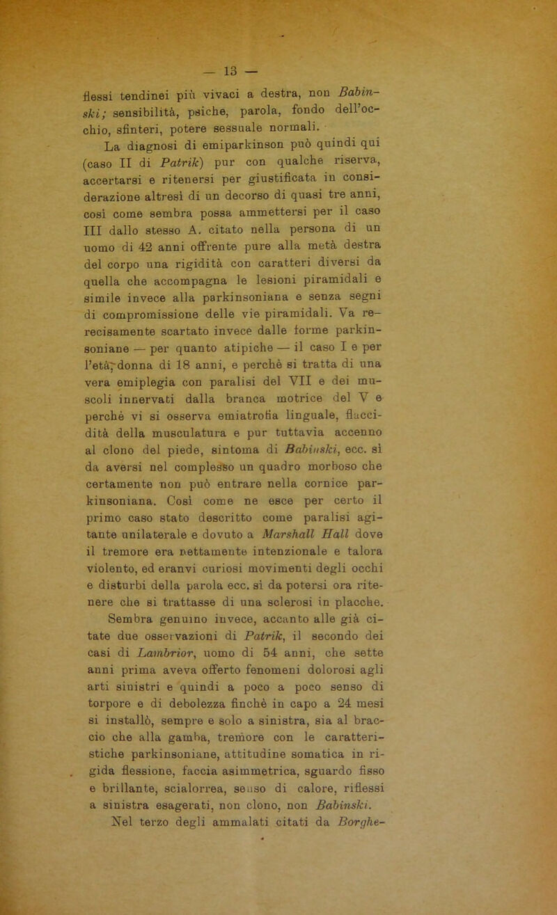 flessi tendinei più vivaci a destra, non Babin- ski; sensibilità, psiche, parola, fondo dell’oc- chio, sfinteri, potere sessuale normali. La diagnosi di emiparkinson può quindi qui (caso II di Patrik) pur con qualche riserva, accertarsi e ritenersi per giustificata in consi- derazione altresì di un decorso di quasi tre anni, così come sembra possa ammettersi per il caso III dallo stesso A. citato nella persona di un uomo di 42 anni offrente pure alla metà destra del corpo una rigidità con caratteri diversi da quella che accompagna le lesioni piramidali e simile invece alla parkinsoniana e senza segni di compromissione delle vie piramidali. Va re- recisamente scartato invece dalle forme parkin- soniane — per quanto atipiche — il caso I e per l’età^donna di 18 anni, e perchè si tratta di una vera emiplegia con paralisi del VII e dei mu- scoli innervati dalla branca motrice del V e perchè vi si osserva emiatrotia linguale, flacci- dità della musculatura e pur tuttavia accenno al clono del piede, sintonia di Babinski, ecc. si da aversi nel complesso un quadro morboso che certamente non può entrare nella cornice par- kinsoniana. Cosi come ne esce per certo il primo caso stato descritto come paralisi agi- tante unilaterale e dovuto a Marshall Hall dove il tremore era nettamente intenzionale e talora violento, ed eranvi curiosi movimenti degli occhi e disturbi della parola ecc. sì da potersi ora rite- nere che si trattasse di una sclerosi in placche. Sembra genuino invece, accanto alle già ci- tate due osservazioni di Patrik, il secondo dei casi di Lambrior, uomo di 54 anni, che sette anni prima aveva offerto fenomeni dolorosi agli arti sinistri e quindi a poco a poco senso di torpore e di debolezza finché in capo a 24 mesi si installò, sempre e solo a sinistra, sia al brac- cio che alla gamha, tremore con le caratteri- stiche parkinsoniane, attitudine somatica in ri- gida flessione, faccia asimmetrica, sguardo fisso e brillante, scialorrea, senso di calore, riflessi a sinistra esagerati, non clono, non Babinski. Nel terzo degli ammalati citati da Borghe-