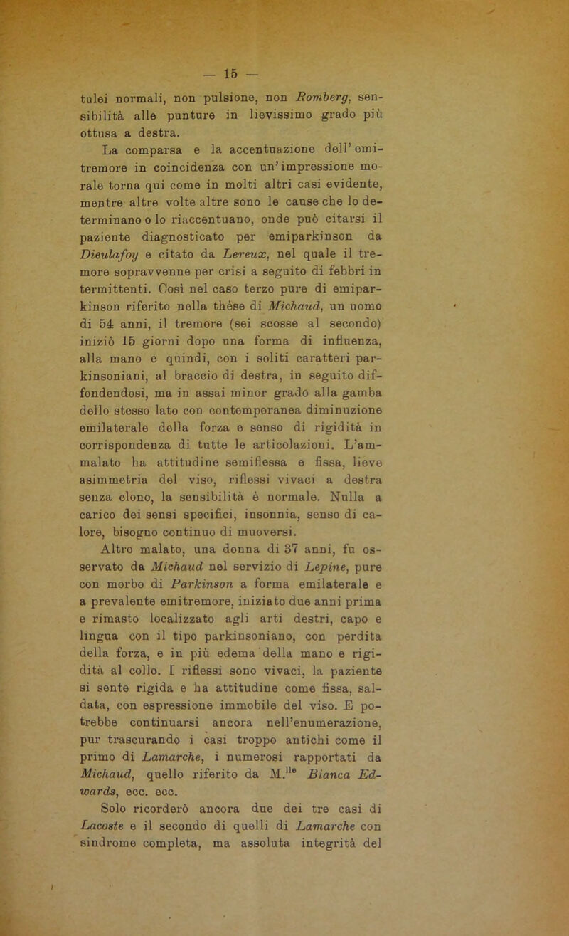 — 15- tulei normali, non pulsione, non Bomberg. sen- sibilità alle punture in lievissimo grado più ottusa a destra. La comparsa e la accentuazione dell’ emi- tremore in coincidenza con un’impressione mo- rale torna qui come in molti altri casi evidente, mentre altre volte altre sono le cause che lo de- terminano o lo riaccentuano, onde può citarsi il paziente diagnosticato per emiparkinson da Dieulafoy e citato da Lereux, nel quale il tre- more sopravvenne per crisi a seguito di febbri in termittenti. Così nel caso terzo pure di emipar- kinson riferito nella thèse di Michaud, un uomo di 54 anni, il tremore (sei scosse al secondo) iniziò 15 giorni dopo una forma di influenza, alla mano e quindi, con i soliti caratteri par- kinsoniani, al braccio di destra, in seguito dif- fondendosi, ma in assai minor grado alla gamba dello stesso lato con contemporanea diminuzione emilaterale della forza e senso di rigidità in corrispondenza di tutte le articolazioni. L’am- malato ha attitudine semiflessa e fìssa, lieve asimmetria del viso, riflessi vivaci a destra senza clono, la sensibilità è normale. Nulla a carico dei sensi specifici, insonnia, senso di ca- lore, bisogno continuo di muoversi. Altro malato, una donna di 37 anni, fu os- servato da Michaud nel servizio di Lepine, pure con morbo di Parkinson a forma emilaterale e a prevalente emitremore, iniziato due anni prima e rimasto localizzato agli arti destri, capo e lingua con il tipo parkinsoniano, con perdita della forza, e in più edema della mano e rigi- dità al collo. [ riflessi sono vivaci, la paziente si sente rigida e ha attitudine come fissa, sal- data, con espressione immobile del viso. E po- trebbe continuarsi ancora nell’enumerazione, pur trascurando i casi troppo antichi come il primo di Lamarche, i numerosi rapportati da Michaud, quello riferito da M.lle Bianca Ed- wards, ecc. ecc. Solo ricorderò ancora due dei tre casi di Lacostc e il secondo di quelli di Lamarche con sindrome completa, ma assoluta integrità del