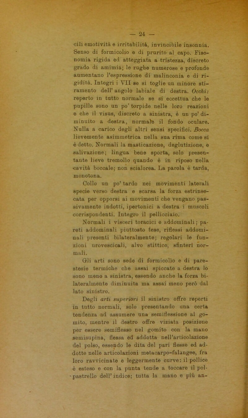 cili emotività e irritabilità, invincibile insonnia. Senso di formicolio e di prurito al capo. Fiso- nomia rigida ed atteggiata a tristezza, discreto grado di amimia; le rughe numerose e profonde aumentano l’espressione di malinconia e di ri- gidità. Integri i VII se si toglie un minore sti- ramento dell’ angolo labiale di destra. Occhi: reperto in tutto normale se si eccettua che le pupille sono un po’ torpide nelle loro reazioni e che il visus, discreto a sinistra, è un po’ di- minuito a destra, normale il fondo oculare. Nulla a carico degli altri sensi specifici. Bocca lievemente asimmetrica nella sua rima come si é detto. Normali la masticazione, deglutizione, e salivazione; lingua bene sporta, solo presen- tante lieve tremolìo quando è in riposo nella •cavità boccale; non scialorea. La parola è tarda, monotona. Collo un po’ tardo nei movimenti laterali specie verso destra e scarsa la forza estrinse- cata per opporsi ai movimenti che vengano pas- sivamente indotti, ipertonici a destra i muscoli corrispondenti. Integro il pellicciaio. Normali i visceri toracici e addominali ; pa- reti addominali piuttosto tese, riflessi addomi- nali presenti bilateralmente; regolari le fun- zioni urovescicali, alvo stittico, sfinteri nor- mali. Gli arti sono sede di formicolìo e di pare- stesie termiche che assai spiccate a destra lo sono meno a sinistra, essendo anche la forza bi- lateralmente diminuita ma assai meno però dal lato sinistro. Degli arti superiori il sinistro offre reperti in tutto normali, solo presentando una certa tendenza ad assumere una semiflessione al go- mito, mentre il destro offre viziata posizione per essere semiflesso nel gomito con la mano semisupina, flessa ed addotta nell’articolazione del polso, essendo le dita del pari flesse ed ad- dotte nelle articolazioni metacarpo-falangee, fra loro ravvicinate e leggermente curve: il pollice è esteso e con la punta tende a toccare il pol- pastrello dell’ indice; tutta la mano e più an-