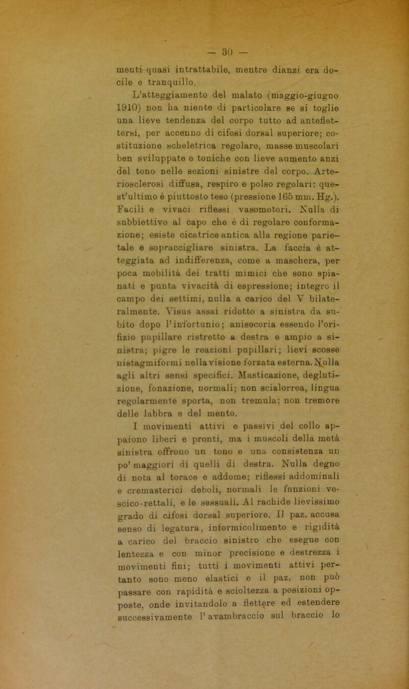 meati quasi intrattabile, mentre dianzi era do- cile e tranquillo. L’atteggiamento del malato (maggio-giugno 1910) non ha niente di particolare se si toglie una lieve tendenza del corpo tutto ad anteflet- tersi, per accenno di cifosi dorsal superiore; co- stituzione scheletrica regolare, masse muscolari ben sviluppate e toniche con lieve aumento anzi del tono nelle sezioni sinistre del corpo. Arte- riosclerosi diffusa, respiro e polso regolari: que- st’ultimo è piuttosto teso (pressione 165 mm. Hg.). Facili e vivaci riflessi vasomotori. Nulla di subbiettivo al capo che è di regolare conforma- zione; esiste cicatrice antica alla regione parie- tale e sopraccigliare sinistra. La faccia è at- teggiata ad indifferenza, come a maschera, per poca mobilità dei tratti mimici che sono spia- nati e punta vivacità di espressione; integro il campo dei settimi, nulla a carico del V bilate- ralmente. Visus assai ridotto a sinistra da su- bito dopo l’infortunio; anisocoria essendo l’ori- fizio pupillare ristretto a destra e ampio a si- nistra; pigre le reazioni pupillari; lievi scosse nistagmiformi nella visione forzata esterna, filila agli altri sensi specifici. Masticazione, degluti- zione, fonazione, normali; non scialorrea, lingua regolarmente sporta, non tremula; non tremore delle labbra e del mento. I movimenti attivi e passivi del collo ap- paiono liberi e pronti, ma i muscoli della metà sinistra offrono un tono e una consistenza un po’maggiori di quelli di destra. Nulla degno di nota al torace e addome; riflessi addominali e cremasterici deboli, normali le funzioni ve- scico-rettali, e le sessuali. Al rachide lievissimo grado di cifosi dorsal superiore. Il paz. accusa senso di legatura, informicolimento e rigidità a carico del braccio sinistro che esegue con lentezza e con minor precisione e destrezza i movimenti fini; tutti i movimenti attivi per- tanto sono meno elastici e il paz. non può passare con rapidità e scioltezza a posizioni op- poste. onde invitandolo a flettere ed estendere successivamente l’avambraccio sul braccio lo
