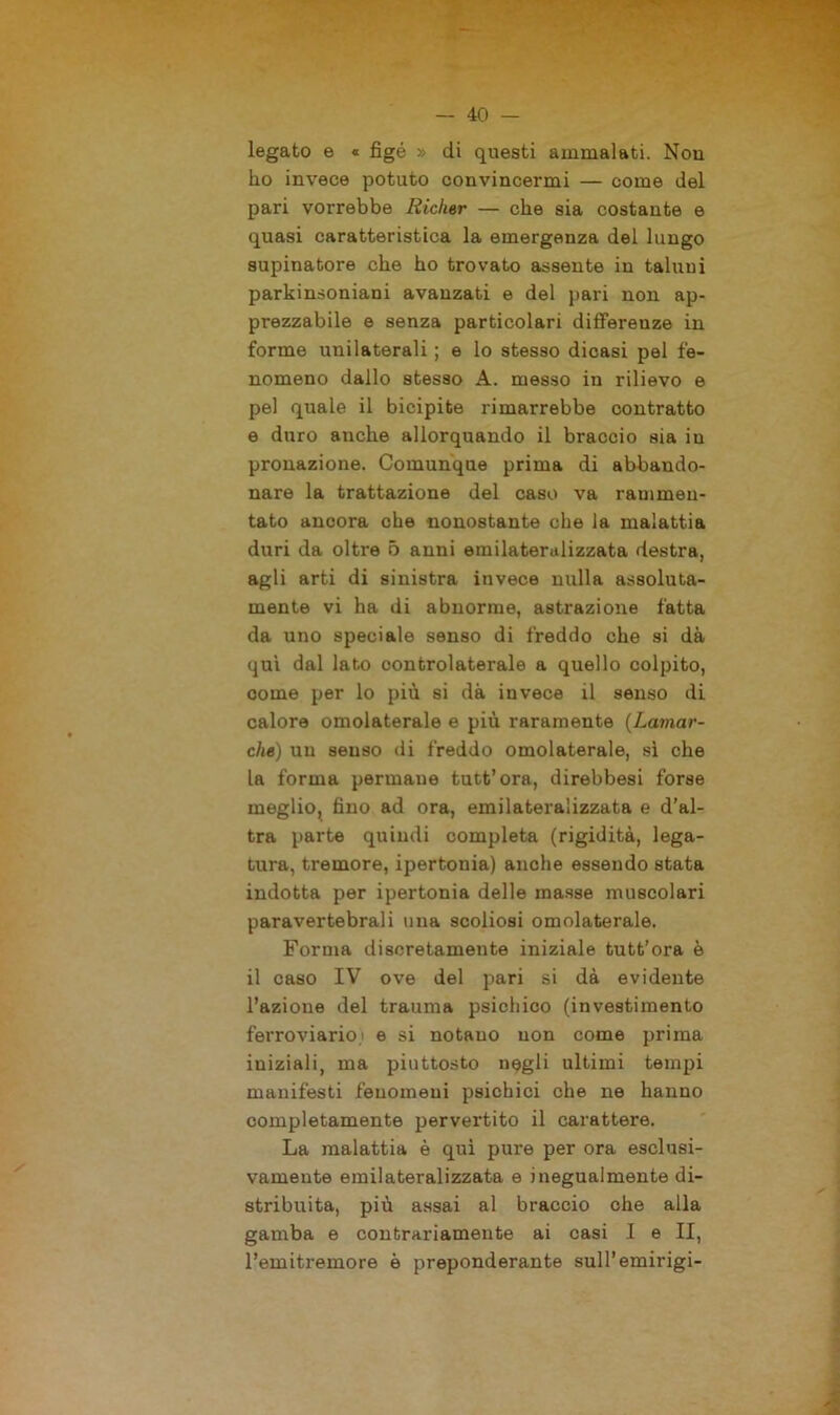 legato e « figé » di questi ammalati. Non ho invece potuto convincermi — come del pari vorrebbe Richer — che sia costante e quasi caratteristica la emergenza del lungo supinatore che ho trovato assente in taluni parkinsoniani avanzati e del pari non ap- prezzabile e senza particolari differenze in forme unilaterali ; e lo stesso dicasi pel fe- nomeno dallo stesso A. messo in rilievo e pel quale il bicipite rimarrebbe contratto e duro anche allorquando il braccio sia in pronazione. Comunque prima di abbando- nare la trattazione del caso va rammen- tato ancora che nonostante che la malattia duri da oltre 5 anni emilaterulizzata destra, agli arti di sinistra invece nulla assoluta- mente vi ha di abnorme, astrazione fatta da uno speciale senso di freddo che si dà qui dal lato oontrolaterale a quello colpito, come per lo più si dà invece il senso di calore omolaterale e più raramente (Lamar- che) un senso di freddo omolaterale, sì che la forma permane tutt’ora, direbbesi forse meglio, fino ad ora, emilateralizzata e d’al- tra parte quindi completa (rigidità, lega- tura, tremore, ipertonia) anche essendo stata indotta per ipertonia delle masse muscolari paravertebrali una scoliosi omolaterale. Forma discretamente iniziale tutt’ora è il caso IV ove del pari si dà evidente l’azione del trauma psichico (investimento ferroviario' e si notano non come prima iniziali, ma piuttosto negli ultimi tempi manifesti fenomeni psichici che ne hanno completamente pervertito il carattere. La malattia è qui pure per ora esclusi- vamente emilateralizzata e inegualmente di- stribuita, più assai al braccio ohe alla gamba e contrariamente ai casi I e II, l’emitremore è preponderante sull’emirigi-