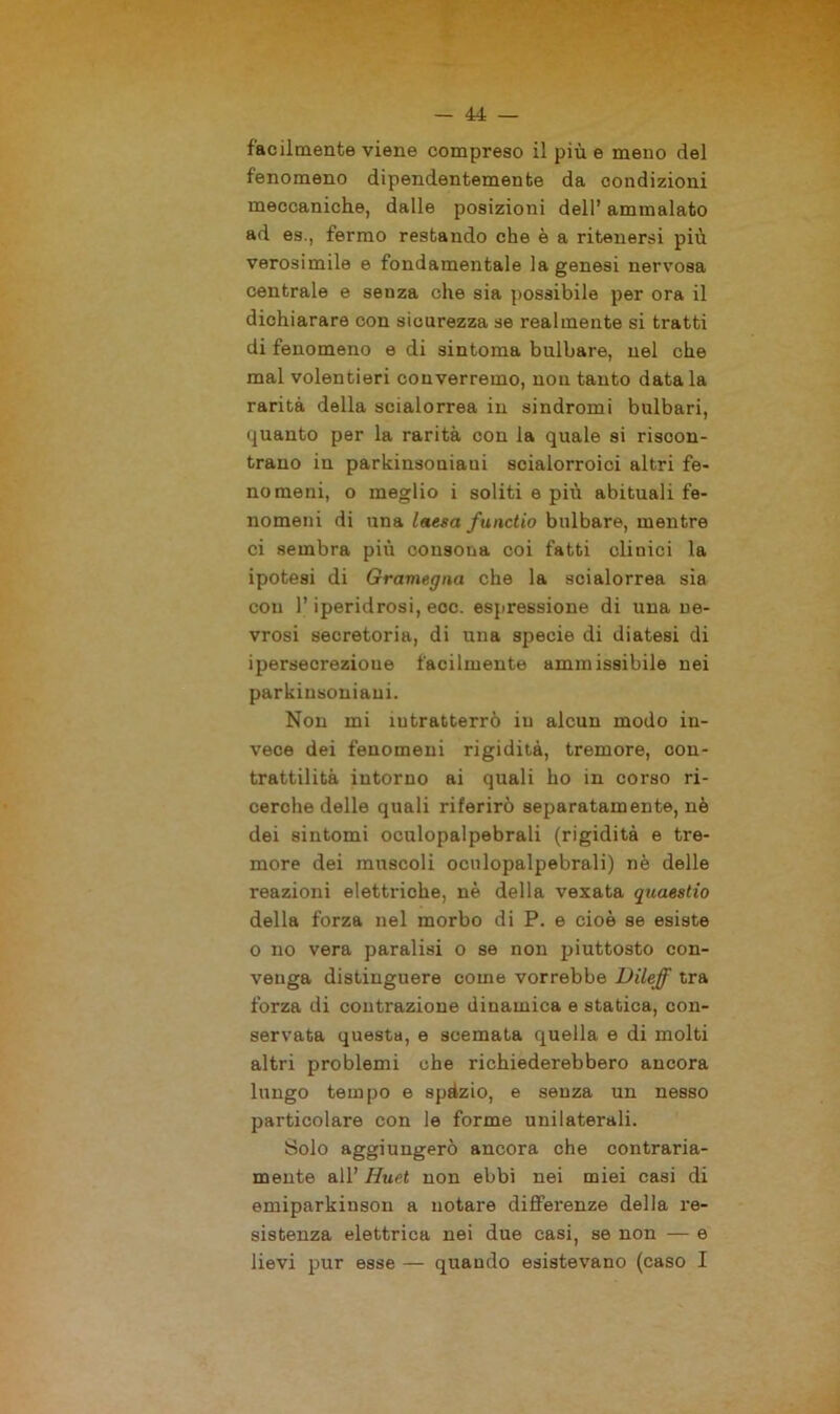 facilmente viene compreso il più e meno del fenomeno dipendentemente da condizioni meccaniche, dalle posizioni dell’ ammalato ad es., fermo restando che è a ritenersi più verosimile e fondamentale la genesi nervosa centrale e senza che sia possibile per ora il dichiarare con sicurezza se realmente si tratti di fenomeno e di sintonia bulbare, nel che mal volentieri converremo, non tanto datala rarità della scialorrea in sindromi bulbari, quanto per la rarità con la quale si riscon- trano in parkinsoniaui scialorroici altri fe- nomeni, o meglio i soliti e più abituali fe- nomeni di una laesa functio bulbare, mentre ci sembra più consona coi fatti clinici la ipotesi di Gramegna che la scialorrea sia con l’iperidrosi, eoe. espressione di una ne- vrosi secretoria, di una specie di diatesi di ipersecrezioue facilmente ammissibile nei parkinsoniaui. Non mi intratterrò in alcun modo in- vece dei fenomeni rigidità, tremore, con- trattilità intorno ai quali ho in corso ri- cerche delle quali riferirò separatamente, nè dei sintomi oculopalpebrali (rigidità e tre- more dei muscoli oculopalpebrali) nè delle reazioni elettriche, nè della vexata quaestio della forza nel morbo di P. e cioè se esiste o no vera paralisi o se non piuttosto con- venga distinguere come vorrebbe Dileff tra forza di contrazione dinamica e statica, con- servata questa, e scemata quella e di molti altri problemi che richiederebbero ancora lungo tempo e spàzio, e senza un nesso particolare con le forme unilaterali. Solo aggiungerò ancora che contraria- mente all’ Huet non ebbi nei miei casi di emiparkinson a notare differenze della re- sistenza elettrica nei due casi, se non — e lievi pur esse — quando esistevano (caso I