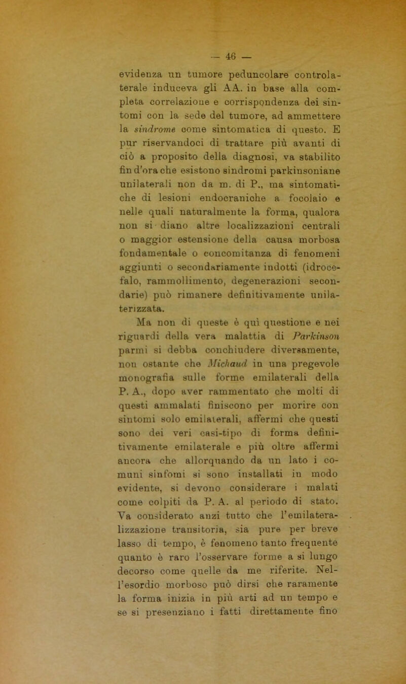 evidenza un tumore peduncolare controla- terale induceva gli A A. in base alla com- pleta correlazione e corrispondenza dei sin- tomi con la sede del tumore, ad ammettere la sindrome come sintomatica di questo. E pur riservandoci di trattare più avanti di ciò a proposito della diagnosi, va stabilito fin d’ora che esistono sindromi parkinsoniane unilaterali non da m. di P., ma sintomati- che di lesioni endocraniche a focolaio e nelle quali naturalmente la forma, qualora non si diano altre localizzazioni centrali o maggior estensione della causa morbosa fondamentale o concomitanza di fenomeni aggiunti o secondariamente indotti (idroce- falo, rammollimento, degenerazioni secon- darie) può rimanere definitivamente uuila- terizzata. Ma non di queste è qui questione e nei riguardi della vera malattia di Parkinson panni si debba conchiudere diversamente, non ostante che Michaud in una pregevole monografia sulle forme emilaterali della P. A., dopo aver rammentato che molti di questi ammalati finiscono per morire con sintomi solo emilaierali, affermi che questi sono dei veri casi-tipo di forma defini- tivamente emilaterale e più oltre affermi ancora che allorquando da un lato i co- muni sintomi si sono installati in modo evidente, si devouo considerare i malati come colpiti da P. A. al periodo di stato. Ya considerato anzi tutto che l’emilatera- lizzazione transitoria, sia pure per breve lasso di tempo, è fenomeno tanto frequente quanto è raro l’osservare forme a si lungo decorso come quelle da me riferite. Nel- l’esordio morboso può dirsi che raramente la forma inizia in più arti ad un tempo e se si presenziano i fatti direttamente fino